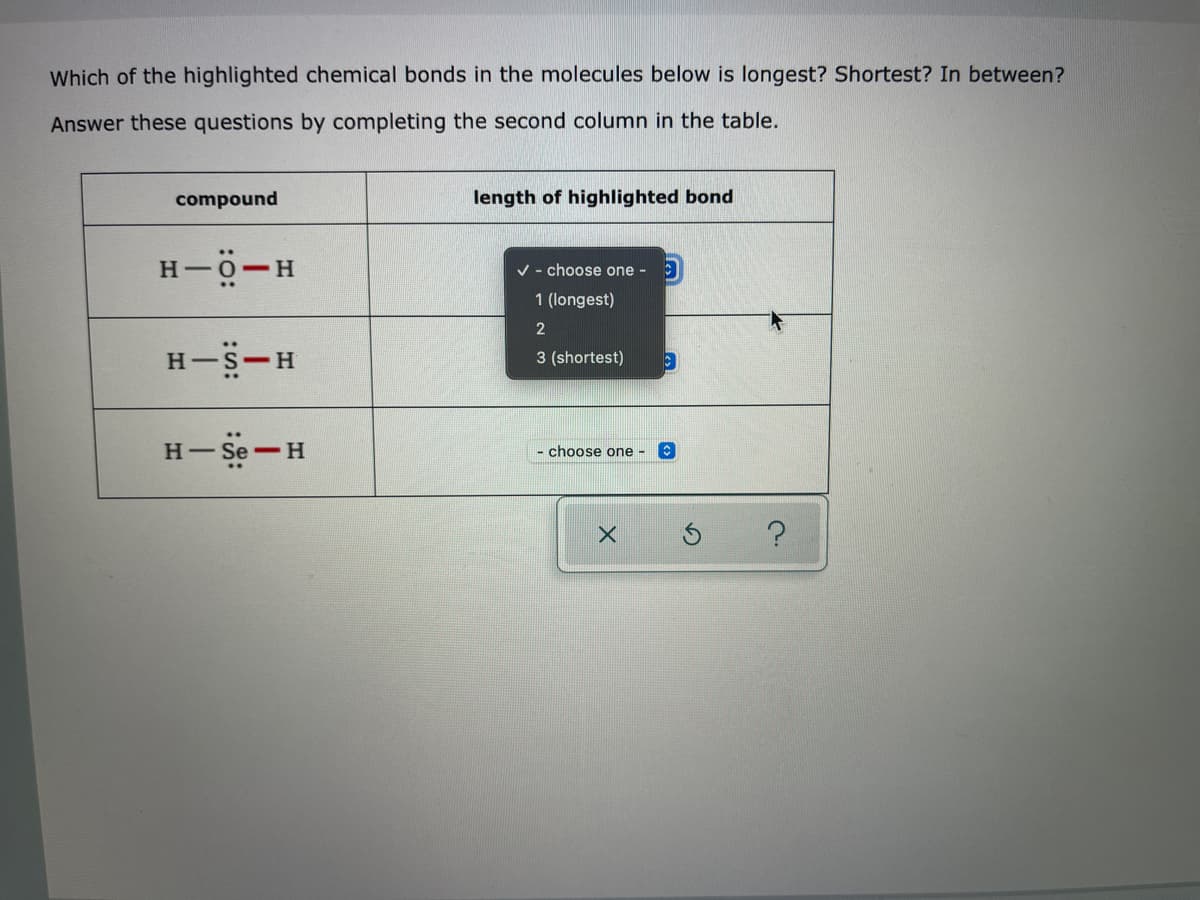 Which of the highlighted chemical bonds in the molecules below is longest? Shortest? In between?
Answer these questions by completing the second column in the table.
compound
length of highlighted bond
H-0-H
V - choose one - :)
1 (longest)
2
H-S-H
3 (shortest)
H- Se-H
choose one -
