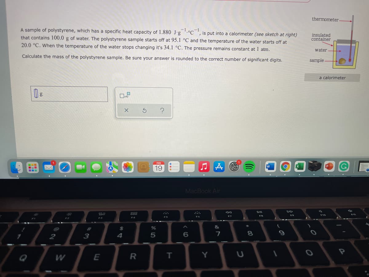 thermometer
A sample of polystyrene, which has a specific heat capacity of 1.880 J·g '.°C_ ',is put into a calorimeter (see sketch at right)
that contains 100.0 g of water. The polystyrene sample starts off at 95.1 °C and the temperature of the water starts off at
insulated
container
20.0 °C. When the temperature of the water stops changing it's 34.1 °C. The pressure remains constant at 1 atm.
water
Calculate the mass of the polystyrene sample. Be sure your answer is rounded to the correct number of significant digits.
sample
a calorimeter
g
FEB
19
...
MacBook Air
DII
888
F9
F4
F5
F2
F3
@
%23
24
4
5
8
9
Y
Q
W
