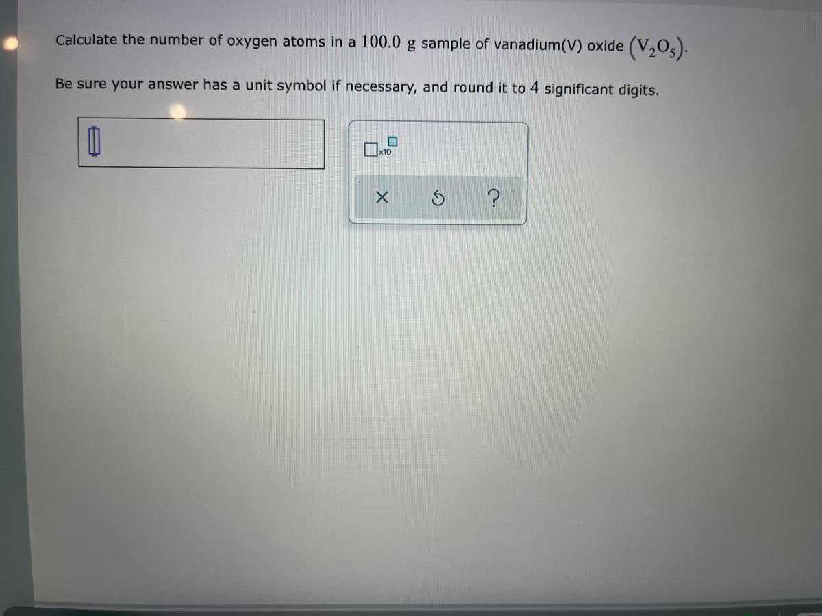 Calculate the number of oxygen atoms in a 100.0 g sample of vanadium(V) oxide (V,Os).
Be sure your answer has a unit symbol if necessary, and round it to 4 significant digits.
x10
