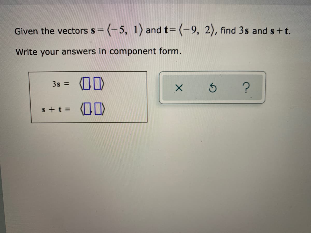 Given the vectors s= (-5, 1) and t= (-9, 2), find 3s and s+t.
Write your answers in component form.
3s = O0)
%3D
s+t = )
