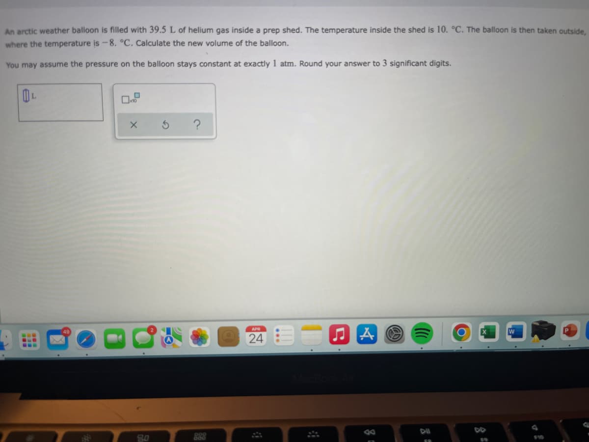 An arctic weather balloon is filled with 39.5 L of helium gas inside a prep shed. The temperature inside the shed is 10. °C. The balloon is then taken outside,
where the temperature is -8. °C. Calculate the new volume of the balloon.
You may assume the pressure on the balloon stays constant at exactly 1 atm. Round your answer to 3 significant digits.
APR
...
24
...
DII
888
