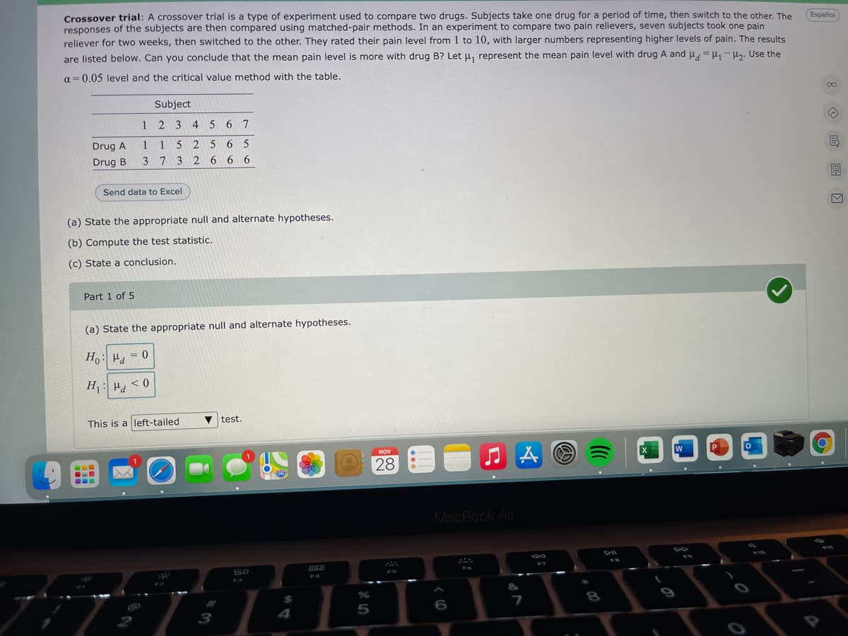 Crossover trial: A crossover trial is a type of experiment used to compare two drugs. Subjects take one drug for a period of time, then switch to the other. The
responses of the subjects are then compared using matched-pair methods. In an experiment to compare two pain relievers, seven subjects took one pain
reliever for two weeks, then switched to the other. They rated their pain level from 1 to l10, with larger numbers representing higher levels of pain. The results
are listed below. Can you conclude that the mean pain level is more with drug B? Let u, represent the mean pain level with drug A and u = H,- H. Use the
Español
a = 0.05 level and the critical value method with the table.
00
Subject
1 2 3 4 5 6 7
Drug A
1 152 5 6 5
Drug B
3 7 3 2 66 6
Send data to Excel
(a) State the appropriate null and alternate hypotheses.
(b) Compute the test statistic.
(c) State a conclusion.
Part 1 of 5
(a) State the appropriate null and alternate hypotheses.
H : H, = 0
H: Hd
0 > Pd : 'H
This is a left-tailed
V test.
NOV
W
P
28
MacBook Air
888
FS
F4
F3
&
%24
%23
8
9
3
4
