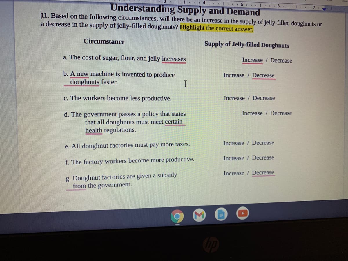 ...
.. 5 | 6
Understanding Supply and Demand
11. Based on the following circumstances, will there be an increase in the supply of jelly-filled doughnuts or
a decrease in the supply of jelly-filled doughnuts? Highlight the correct answer.
Circumstance
Supply of Jelly-filled Doughnuts
a. The cost of sugar, flour, and jelly increases
Increase / Decrease
b. A new machine is invented to produce
doughnuts faster.
Increase / Decrease
c. The workers become less productive.
Increase / Decrease
Increase / Decrease
d. The government passes a policy that states
that all doughnuts must meet certain
health regulations.
Increase / Decrease
e. All doughnut factories must pay more taxes.
Increase / Decrease
f. The factory workers become more productive.
Increase / Decrease
g. Doughnut factories are given a subsidy
from the government.
