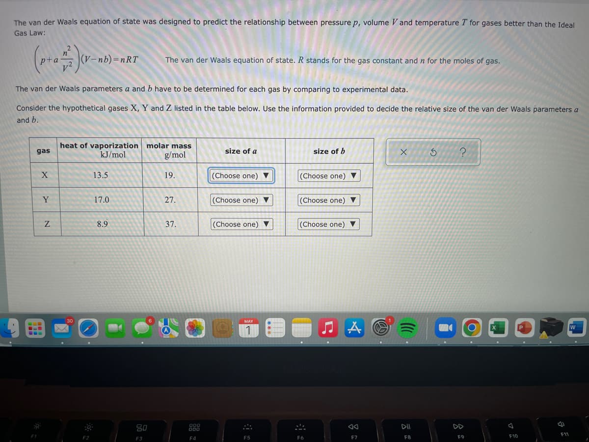 The van der Waals equation of state was designed to predict the relationship between pressure p, volume Vand temperature T for gases better than the Ideal
Gas Law:
n
p+a
+ 2)(²
(V-nb)=nRT
The van der Waals equation of state. R stands for the gas constant and n for the moles of gas.
The van der Waals parameters a and b have to be determined for each gas by comparing to experimental data.
Consider the hypothetical gases X, Y and Z listed in the table below. Use the information provided to decide the relative size of the van der Waals parameters a
and b.
gas
heat of vaporization molar mass
kJ/mol
size of a
size of b
g/mol
X
S
?
X
13.5
19.
(Choose one) ▼
(Choose one) ▼
17.0
27.
(Choose one) ▼
(Choose one) ▼
8.9
37.
(Choose one) ▼
(Choose one) ▼
MAY
1
A
W
F7
---
B
Y
‒‒‒
N
30
.
F2
80
F3
000
000
F4
F5
MA
F6
DII
F8
M
F9
J
F10
d
F11