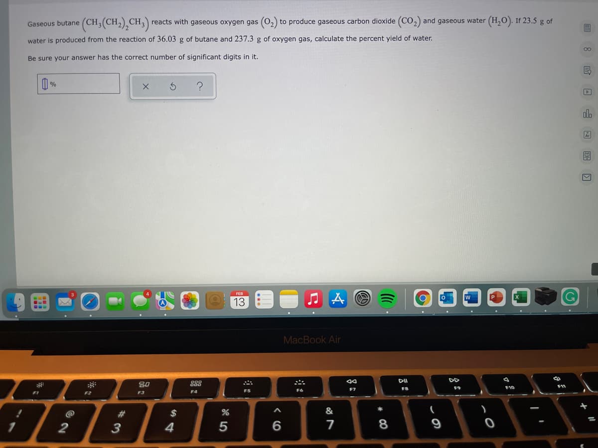 (CH,(CH),CH,)
reacts with gaseous oxygen gas (02)
to produce gaseous carbon dioxide (CO,) and gaseous water (H,0). If 23.5 g of
Gaseous butane
water is produced from the reaction of 36.03 g of butane and 237.3 g of oxygen gas, calculate the percent yield of water.
Be sure your answer has the correct number of significant digits in it.
| %
dlo
FEB
w
13
MacBook Air
DD
80
FB
F9
F10
F6
F7
F1
F2
F3
F4
@
#3
$
&
2
3
4
7
9
* CO
