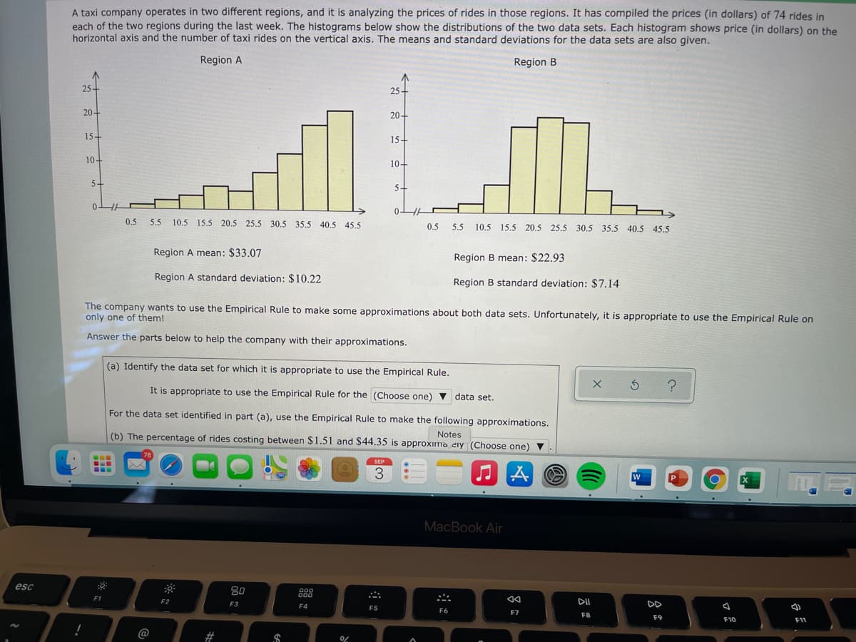 A taxi company operates in two different regions, and it is analyzing the prices of rides in those regions. It has compiled the prices (in dollars) of 74 rides in
each of the two regions during the last week. The histograms below show the distributions of the two data sets. Each histogram shows price (in dollars) on the
horizontal axis and the number of taxi rides on the vertical axis. The means and standard deviations for the data sets are also given.
Region A
Region B
25-
25-
20+
20+
15+
15-
10-
10+
54
5+
0.5 5.5
10.5 15.5 20.5 25.5 30.5 35.5 40.5 45,5
0.5
5.5
10.5 15.5 20.5 25.5 30.5 35.5 40.5 45.5
Region A mean: $33.07
Region B mean: $22.93
Region A standard deviation: $10.22
Region B standard deviation: $7.14
The company wants to use the Empirical Rule to make some approximations about both data sets. Unfortunately, it is appropriate to use the Empirical Rule on
only one of them!
Answer the parts below to help the company with their approximations.
(a) Identify the data set for which it is appropriate to use the Empirical Rule.
It is appropriate to use the Empirical Rule for the (Choose one) v data set.
For the data set identified in part (a), use the Empirical Rule to make the following approximations.
(b) The percentage of rides costing between $1.51 and $44.35 is approxima eiy (Choose one) ▼
Notes
78
SEP
..
...
3
w
MacBook Air
esc
80
000
000
F1
F3
DII
DD
F4
F5
F6
F7
F8
F9
F10
F11
@
2#
