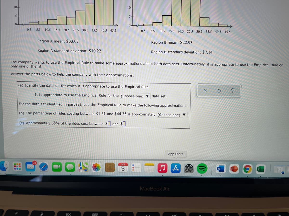 10-
10-
5-
5-
0-
0.5
5.5 10.5 15.5 20.5 25.5 30.5 35.5 40.5 45.5
0.5
5.5 10.5 15.5 20.5 25.5 30.5 35.5 40.5 45.5
Region A mean: $33.07
Region B mean: $22.93
Region A standard deviation: $10.22
Region B standard deviation: $7.14
The company wants to use the Empirical Rule to make some approximations about both data sets. Unfortunately, it is appropriate to use the Empirical Rule on
only one of them!
Answer the parts below to help the company with their approximations.
(a) Identify the data set for which it is appropriate to use the Empirical Rule.
It is appropriate to use the Empirical Rule for the (Choose one) v data set.
For the data set identified in part (a), use the Empirical Rule to make the following approximations.
(b) The percentage of rides costing between $1.51 and $44.35 is approximately (Choose one) ▼
(c) Approximately 68% of the rides cost between $ and $.
App Store
3.
MacBook Air
