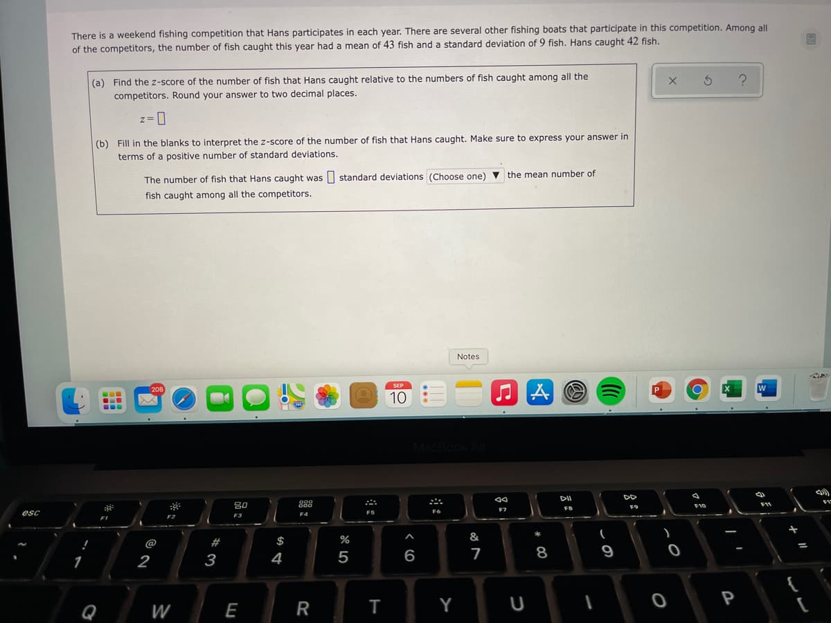 There is a weekend fishing competition that Hans participates in each year. There are several other fishing boats that participate in this competition. Among all
of the competitors, the number of fish caught this year had a mean of 43 fish and a standard deviation of 9 fish. Hans caught 42 fish.
(a) Find the z-score of the number of fish that Hans caught relative to the numbers of fish caught among all the
competitors. Round your answer to two decimal places.
(b) Fill in the blanks to interpret the z-score of the number of fish that Hans caught. Make sure to express your answer in
terms of a positive number of standard deviations.
The number of fish that Hans caught was standard deviațions (Choose one) v the mean number of
fish caught among all the competitors.
Notes
...
10
DII
80
88
F11
esc
F6
F5
F3
F4
#
$
%
&
@
2
3
4
5
7
8
9
P
W
E
R
T
Y
