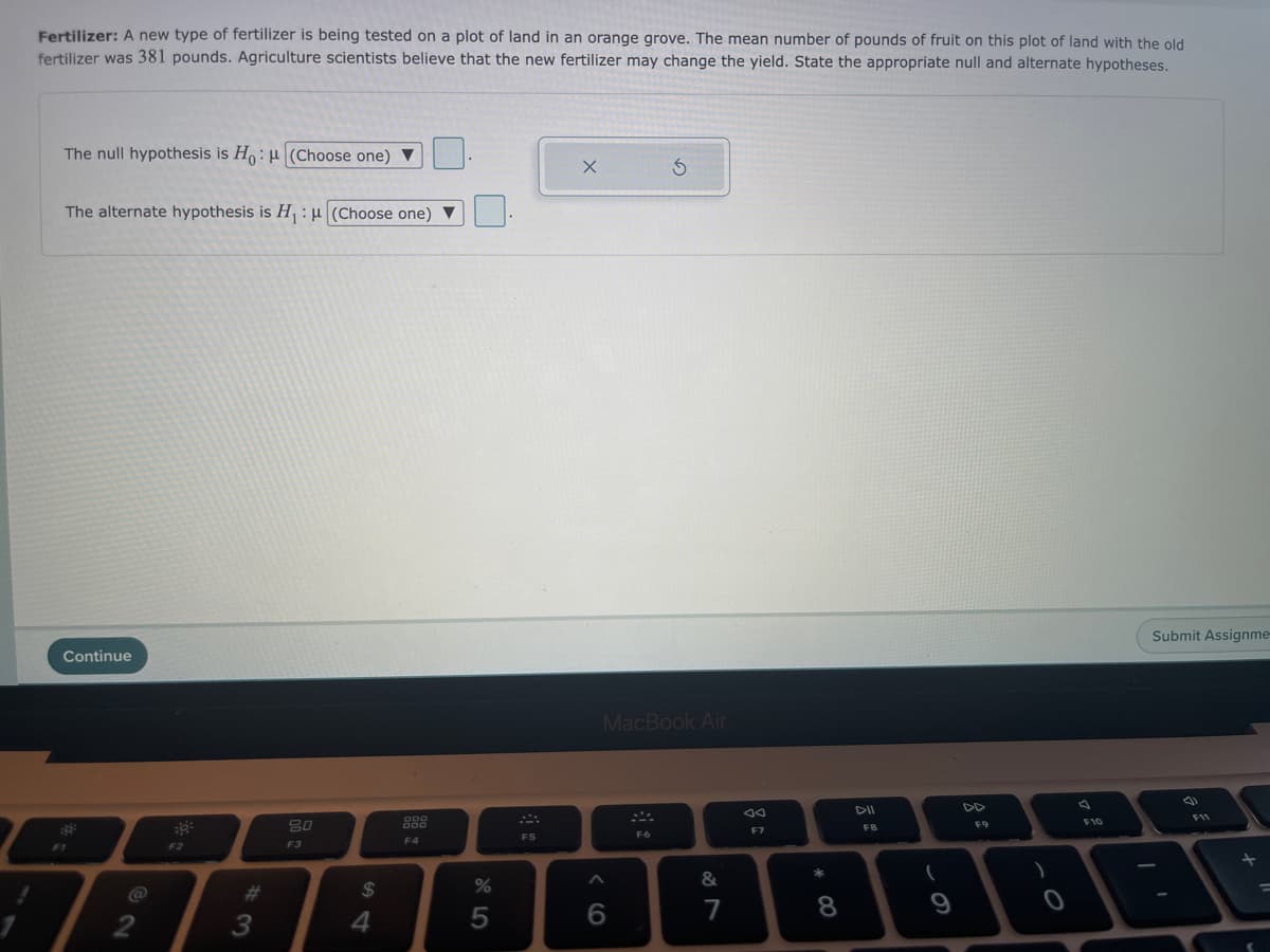 Fertilizer: A new type of fertilizer is being tested on a plot of land in an orange grove. The mean number of pounds of fruit on this plot of land with the old
fertilizer was 381 pounds. Agriculture scientists believe that the new fertilizer may change the yield. State the appropriate null and alternate hypotheses.
The null hypothesis is Ho: µ (Choose one) ▼
The alternate hypothesis is H:4 (Choose one)
Submit Assignme-
Continue
MacBook Air
F11
80
888
F10
F9
F7
FB
F5
F6
F4
F1
F2
F3
23
24
7
8
3
