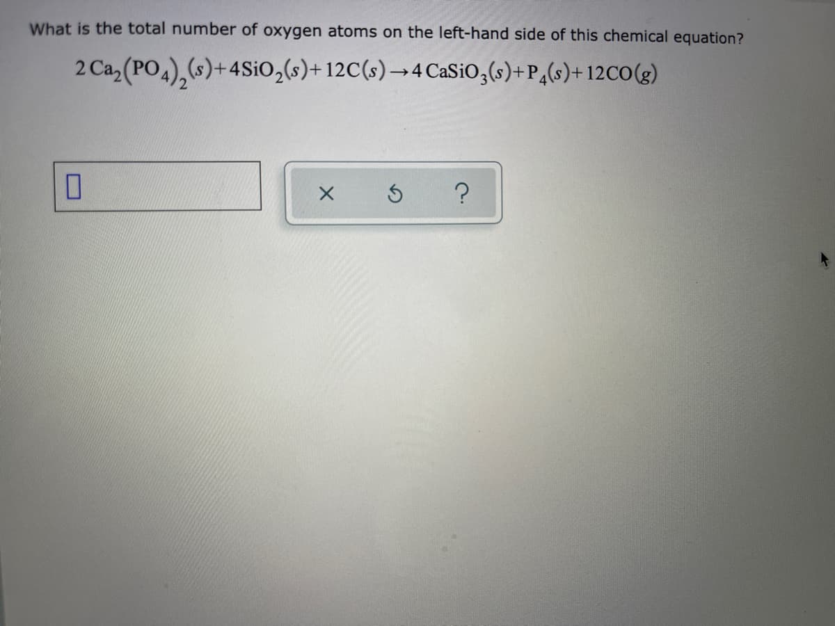 What is the total number of oxygen atoms on the left-hand side of this chemical equation?
2 Ca, (PO4),s)+4SIO,(s)+ 12C(s)→4 CaSiO,(s)+P,(s)+ 12CO(g)
