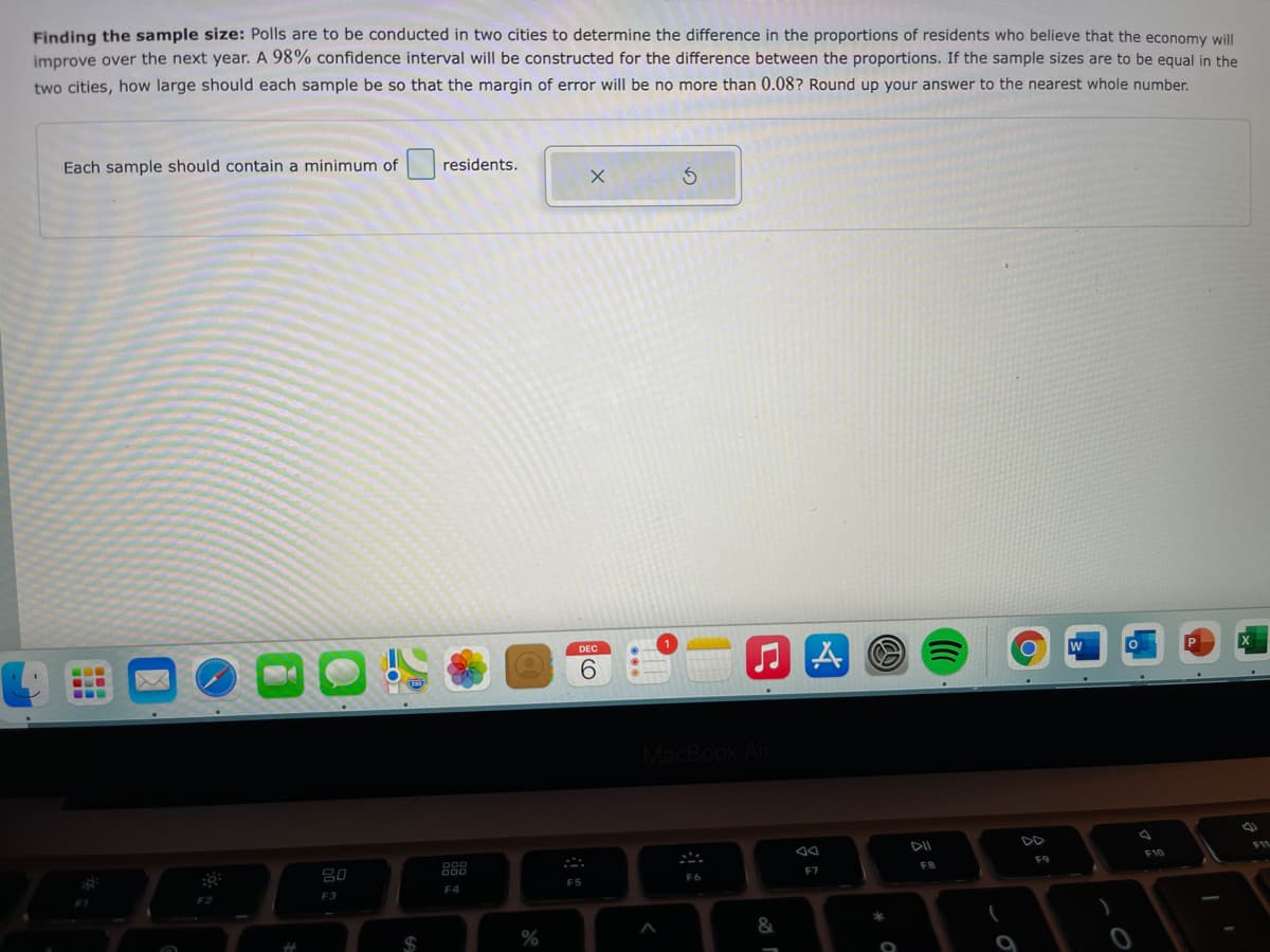 Finding the sample size: Polls are to be conducted in two cities to determine the difference in the proportions of residents who believe that the economy will
improve over the next year. A 98% confidence interval will be constructed for the difference between the proportions. If the sample sizes are to be equal in the
two cities, how large should each sample be so that the margin of error will be no more than 0.08? Round up your answer to the nearest whole number.
Each sample should contain a minimum of
residents.
DEC
9.
MacBook Ai
888
F10
F8
F9
F7
F5
F3
F4
