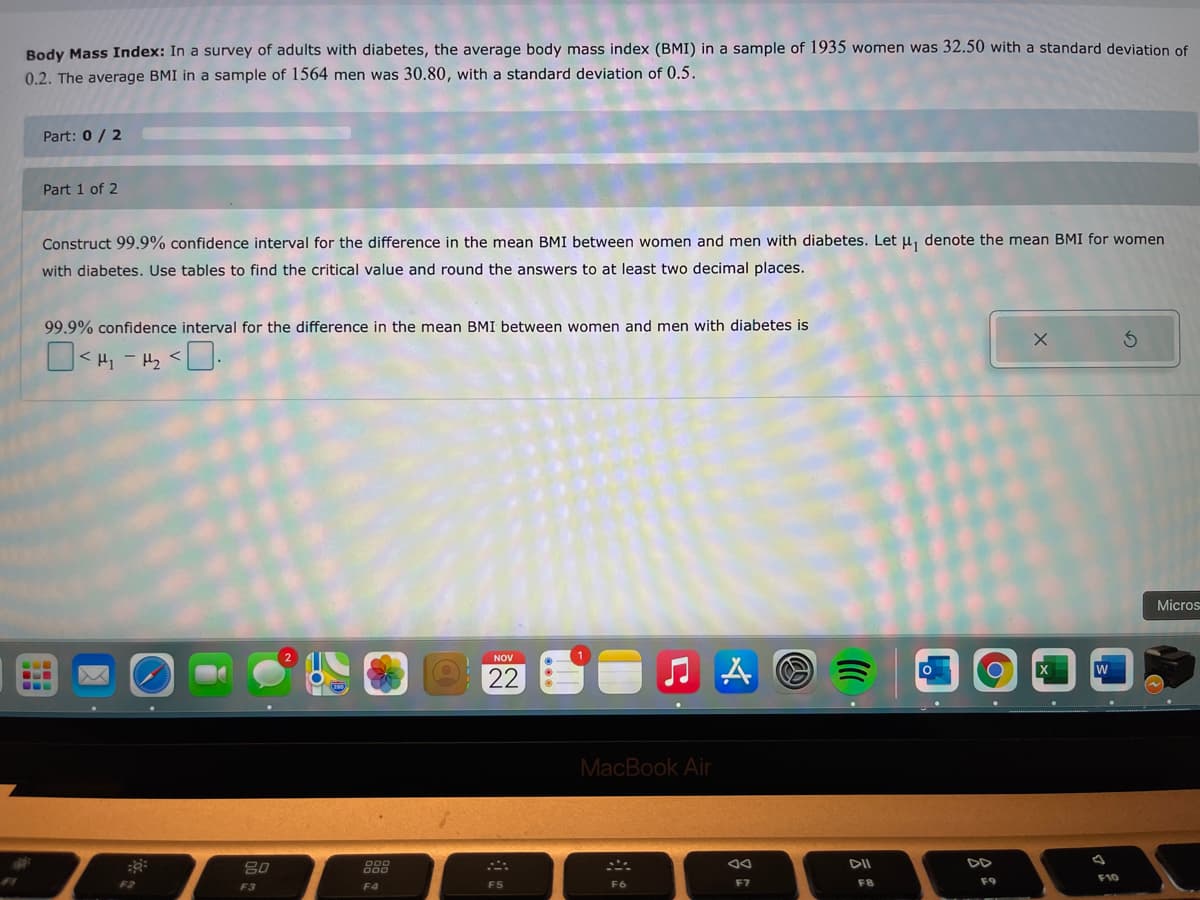 Body Mass Index: In a survey of adults with diabetes, the average body mass index (BMI) in a sample of 1935 women was 32.50 with a standard deviation of
0.2. The average BMI in a sample of 1564 men was 30.80, with a standard deviation of 0.5.
Part: 0/ 2
Part 1 of 2
Construct 99.9% confidence interval for the difference in the mean BMI between women and men with diabetes. Let u, denote the mean BMI for women
with diabetes. Use tables to find the critical value and round the answers to at least two decimal places.
99.9% confidence interval for the difference in the mean BMI between women and men with diabetes is
O< H1 - Hz <
Micros
NOV
22
...
MacBook Air
888
DII
DD
F5
F6
F7
F8
F9
F3
F4
