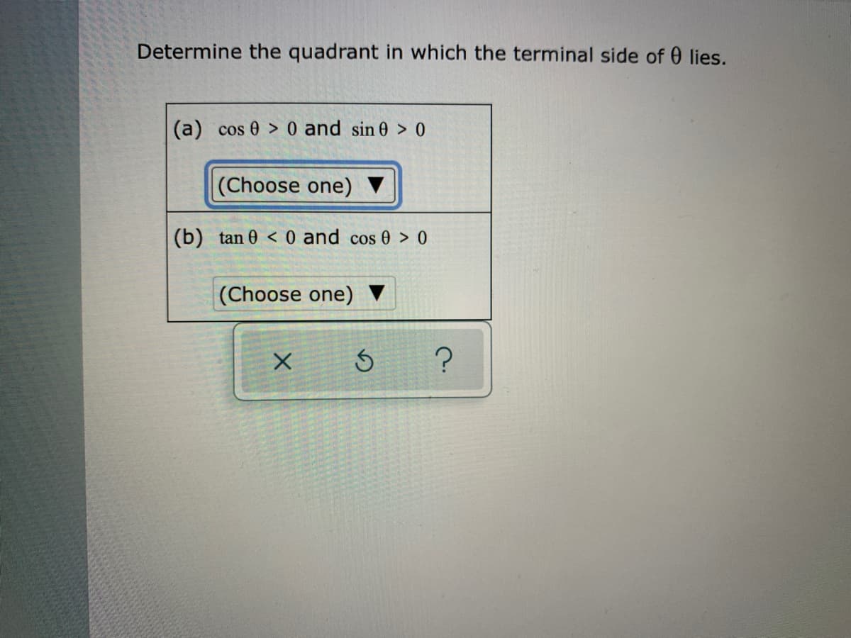 Determine the quadrant in which the terminal side of 0 lies.
(a) cos 0 > 0 and sin 0 > 0
(Choose one) ▼
(b) tan 0 < 0 and cos 0 > 0
|(Choose one)
