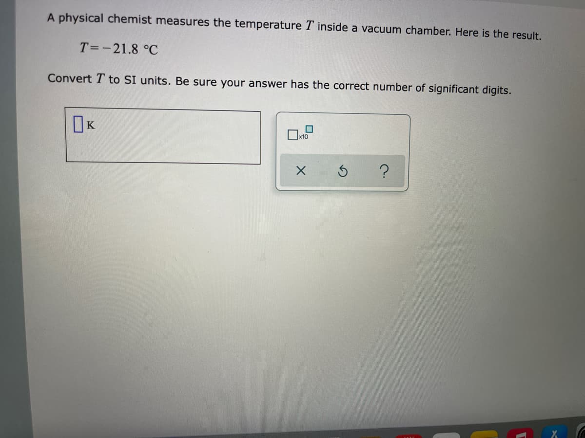 A physical chemist measures the temperature T inside a vacuum chamber. Here is the result.
T=-21.8 °C
Convert T to SI units. Be sure your answer has the correct number of significant digits.
IK
x10
