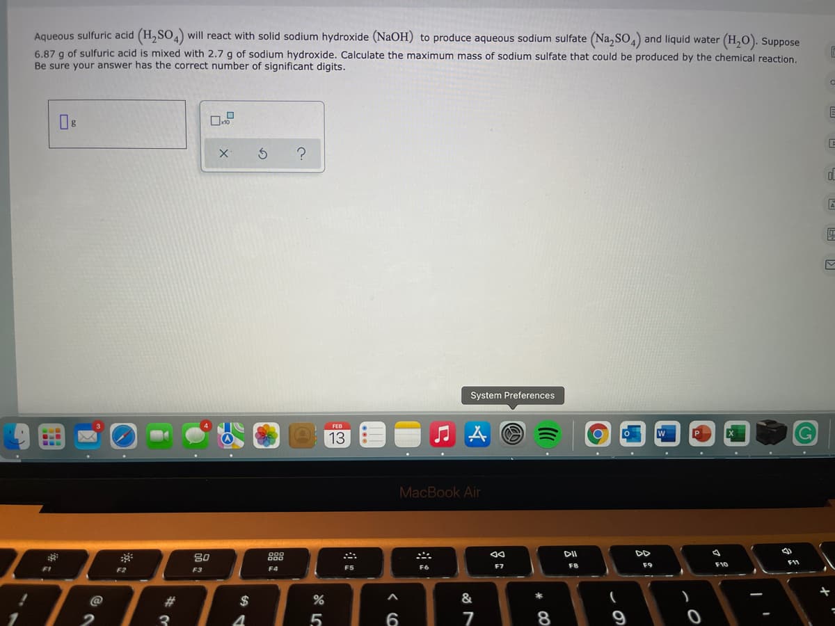Aqueous sulfuric acid (H,SO4) will react with solid sodium hydroxide (NaOH) to produce aqueous sodium sulfate (Na,SO,) and liquid water (H,O). Suppose
6.87 g of sulfuric acid is mixed with 2.7 g of sodium hydroxide. Calculate the maximum mass of sodium sulfate that could be produced by the chemical reaction.
Be sure your answer has the correct number of significant digits.
System Preferences
P.
13
MacBook Air
DD
80
888
F5
F6
F7
F8
F9
F10
FI
F2
F3
F4
@
#3
$
&
3
7
8
* CO
