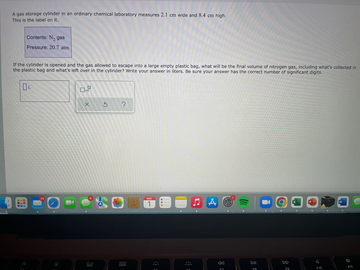 S
A gas storage cylinder in an ordinary chemical laboratory measures 2.1 cm wide and 8.4 cm high.
This is the label on it.
Contents: N₂ gas
Pressure: 20.7 atm
If the cylinder is opened and the gas allowed to escape into a large empty plastic bag, what will be the final volume of nitrogen gas, including what's collected in
the plastic bag and what's left over in the cylinder? Write your answer in liters. Be sure your answer has the correct number of significant digits.
OL
X
S
?
A
F11
F10
80
000
MAY
1
57
DII
FR
F9