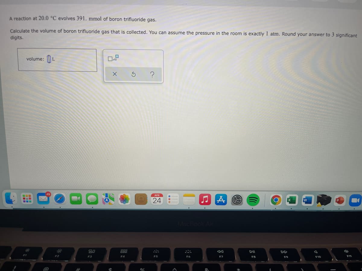A reaction at 20.0 °C evolves 391. mmol of boron trifluoride gas.
Calculate the volume of boron trifluoride gas that is collected. You can assume the pressure in the room is exactly 1 atm. Round your answer to 3 significant
digits.
volume: |
APR
...
24
80
888
DII
F2
F3
F4
F6
F7
F8
F10
F11
%23
