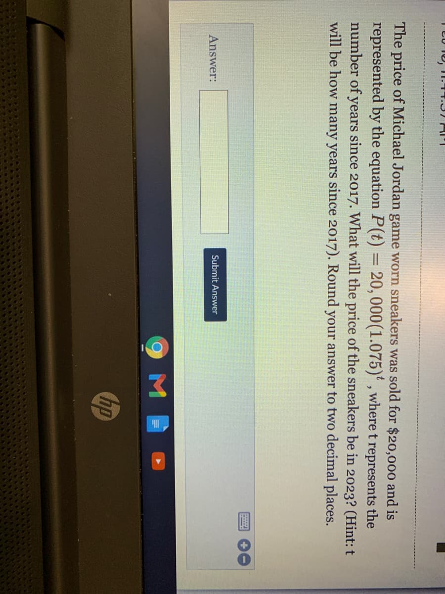 The price of Michael Jordan game worn sneakers was sold for $20,000 and is
represented by the equation P(t) = 20, 000(1.075)' , where t represents the
number of years since 2017. What will the price of the sneakers be in 2023? (Hint: t
will be how many years since 2017). Round your answer to two decimal places.
Submit Answer
Answer:
hp
