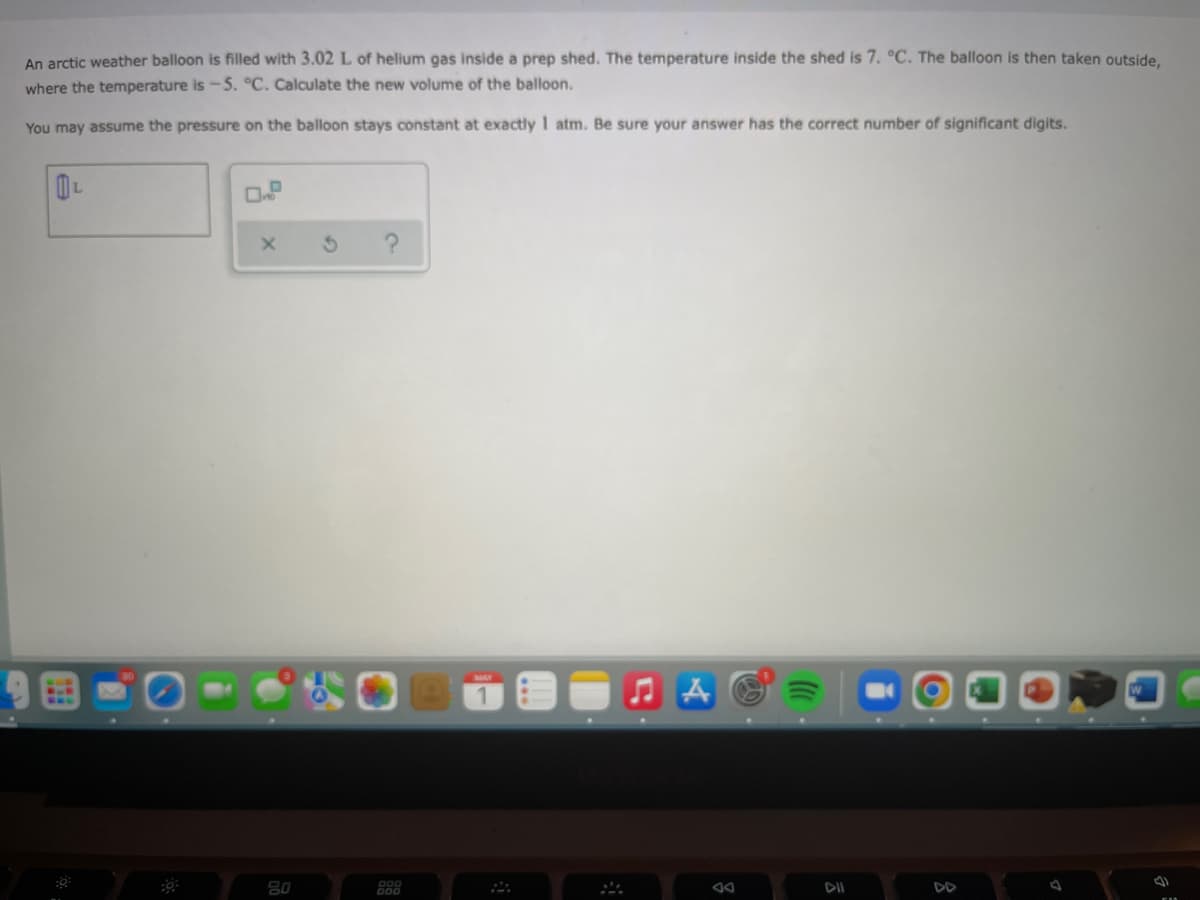 An arctic weather balloon is filled with 3.02 L of helium gas inside a prep shed. The temperature inside the shed is 7. °C. The balloon is then taken outside,
where the temperature is -5. °C. Calculate the new volume of the balloon.
You may assume the pressure on the balloon stays constant at exactly 1 atm. Be sure your answer has the correct number of significant digits.
L
ЛА
80
DII
DD