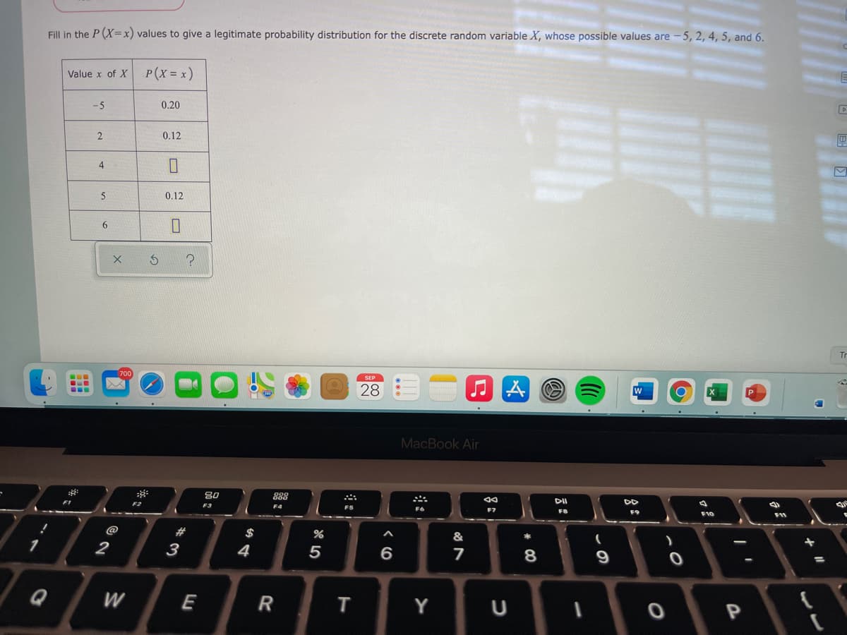 Fill in the P (X=x) values to give a legitimate probability distribution for the discrete random variable X, whose possible values are -5, 2, 4, 5, and 6.
Value x of X
P(x = x)
-5
0.20
0.12
4
5
0.12
Tr
...
SEP
28
...
MacBook Air
80
888
F1
DII
F2
F3
F4
F6
F7
F9
F10
@
$
%
&
2
3
4
5
6.
8
9
W
E
Y
U
