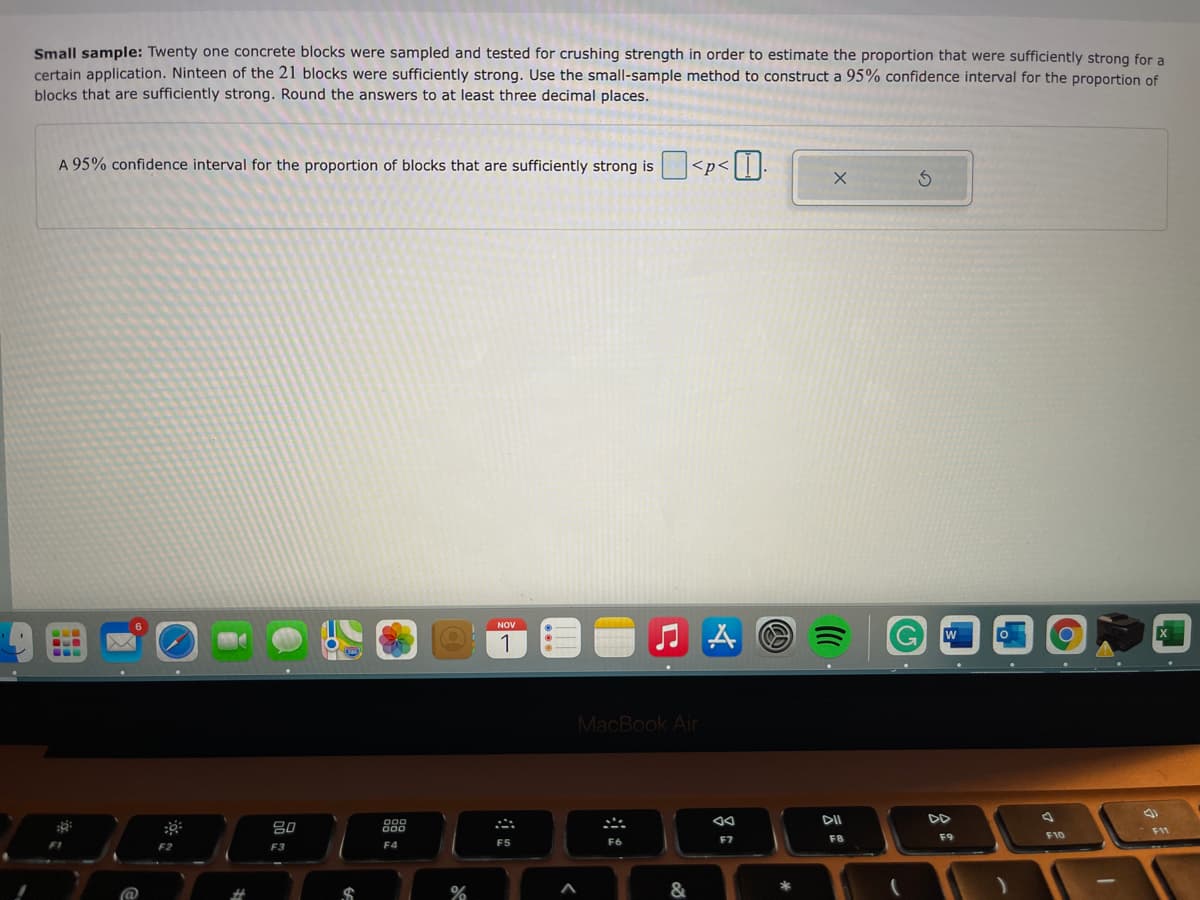 Small sample: Twenty one concrete blocks were sampled and tested for crushing strength in order to estimate the proportion that were sufficiently strong for a
certain application. Ninteen of the 21 blocks were sufficiently strong. Use the small-sample method to construct a 95% confidence interval for the proportion of
blocks that are sufficiently strong. Round the answers to at least three decimal places.
A 95% confidence interval for the proportion of blocks that are sufficiently strong is <p<|||:
NOV
1
MacBook Air
DD
80
888
F11
F7
F8
F9
F10
F2
F3
F4
F5
F6
@
