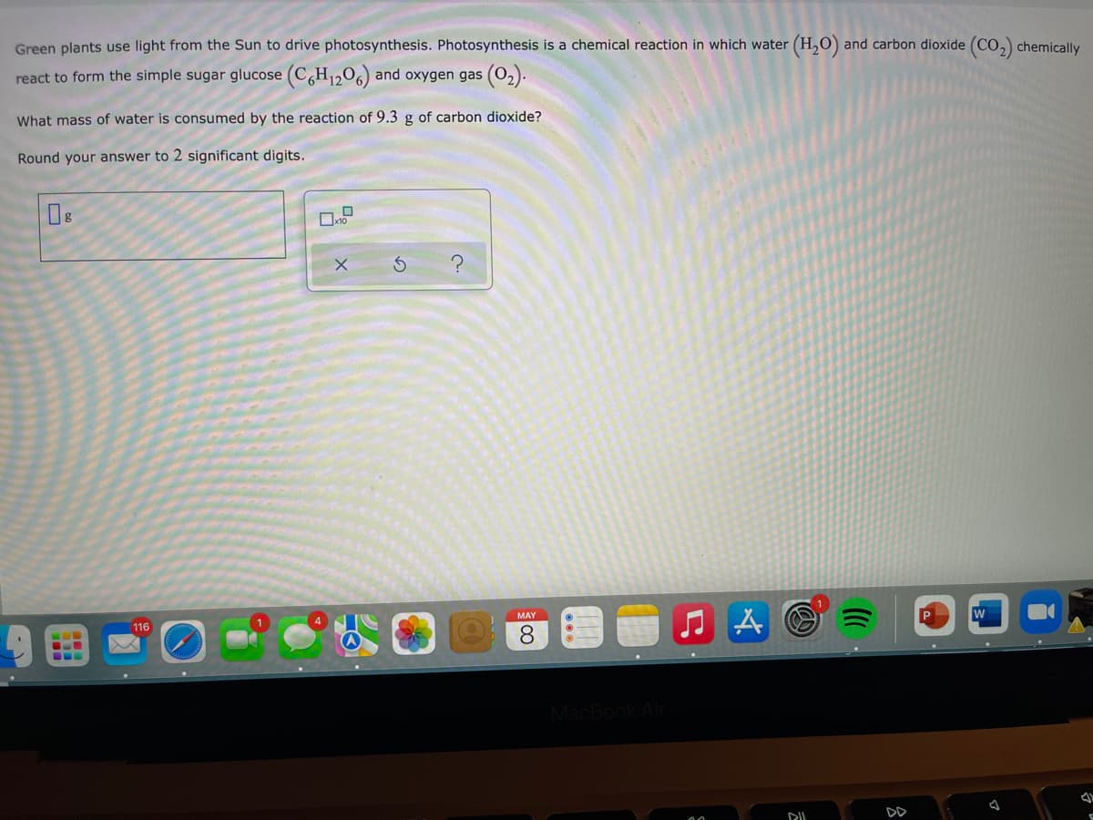 Green plants use light from the Sun to drive photosynthesis. Photosynthesis is a chemical reaction in which water (H,0) and carbon dioxide (CO,) chemically
react to form the simple sugar glucose (C,H1206) and oxygen gas (02).
What mass of water is consumed by the reaction of 9.3 g of carbon dioxide?
Round your answer to 2 significant digits.
W
MAY
116
8.
MacBook Air
DD
