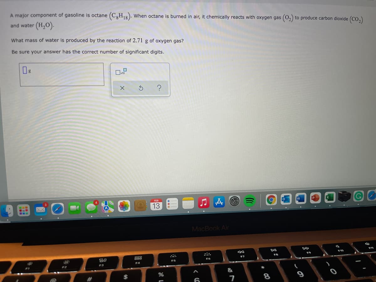 A major component of gasoline is octane (CgH18). When octane is burned in air, it chemically reacts with oxygen gas (0,) to produce carbon dioxide (CO,)
and water (H,0).
What mass of water is produced by the reaction of 2.71 g of oxygen gas?
Be sure your answer has the correct number of significant digits.
FEB
13
MacBook Air
DII
888
F10
F9
F7
FS
F4
F2
F3
&
$
9
