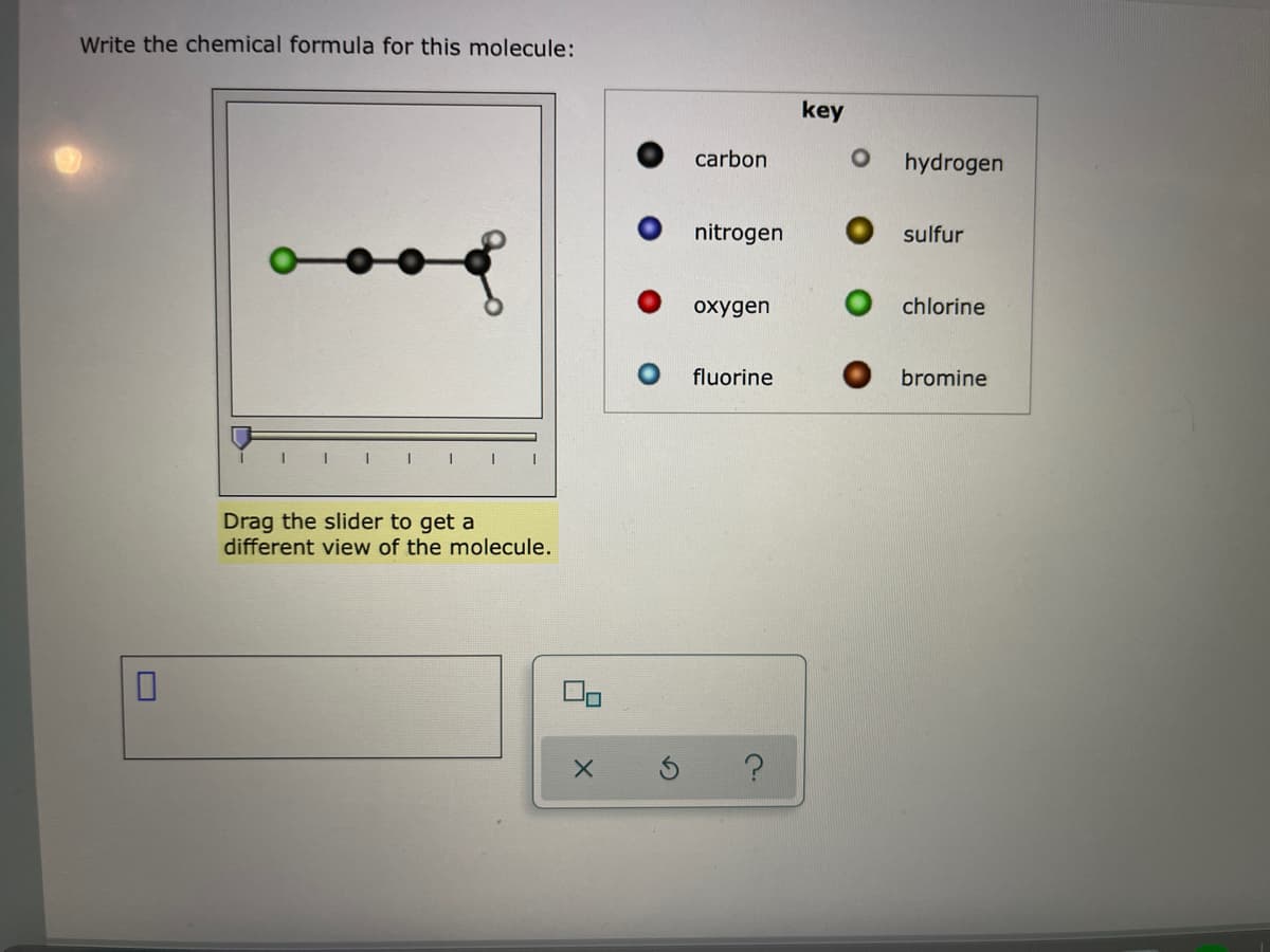 Write the chemical formula for this molecule:
key
carbon
hydrogen
nitrogen
sulfur
охудen
chlorine
fluorine
bromine
Drag the slider to get a
different view of the molecule.
