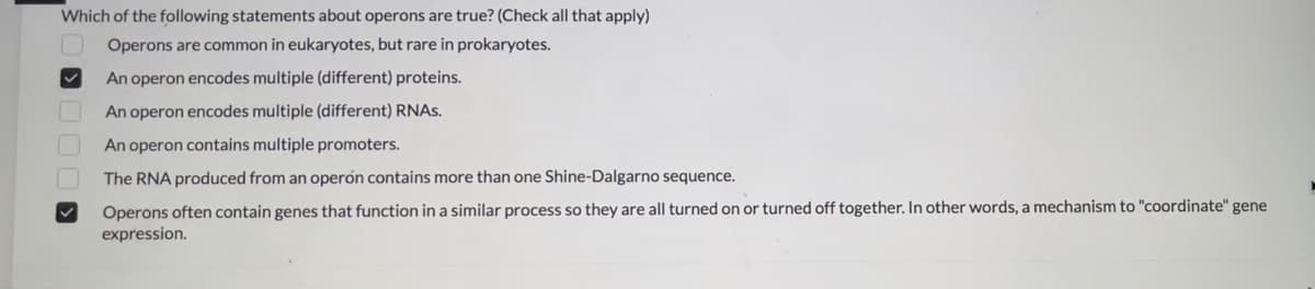 Which of the following statements about operons are true? (Check all that apply)
Operons are common in eukaryotes, but rare in prokaryotes.
An operon encodes multiple (different) proteins.
An operon encodes multiple (different) RNAs.
An operon contains multiple promoters.
The RNA produced from an operón contains more than one Shine-Dalgarno sequence.
Operons often contain genes that function in a similar process so they are all turned on or turned off together. In other words, a mechanism to "coordinate" gene
expression.