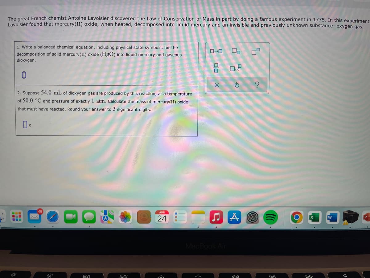 The great French chemist Antoine Lavoisier discovered the Law of Conservation of Mass in part by doing a famous experiment in 1775. In this experiment
Lavoisier found that mercury(II) oxide, when heated, decomposed into liquid mercury and an invisible and previously unknown substance: oxygen gas.
1. Write a balanced chemical equation, including physical state symbols, for the
D-0
decomposition of solid mercury(II) oxide (HgO) into liquid mercury and gaseous
dioxygen.
2. Suppose 54.0 mL of dioxygen gas are produced by this reaction, at a temperature
of 50.0 °C and pressure of exactly 1 atm. Calculate the mass of mercury(II) oxide
that must have reacted. Round your answer to 3 significant digits.
APR
24
MacBook Air

