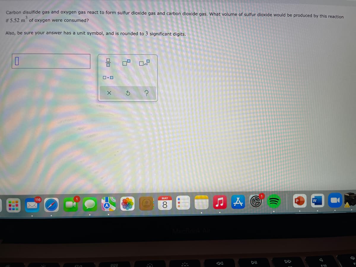 Carbon disulfide gas and oxygen gas react to form sulfur dioxide gas and carbon dioxide gas. What volume of sulfur dioxide would be produced by this reaction
if 5.52 m of oxygen were consumed?
Also, be sure your answer has a unit symbol, and is rounded to 3 significant digits.
MAY
116
8.
...
DII
DD
F10
olo
