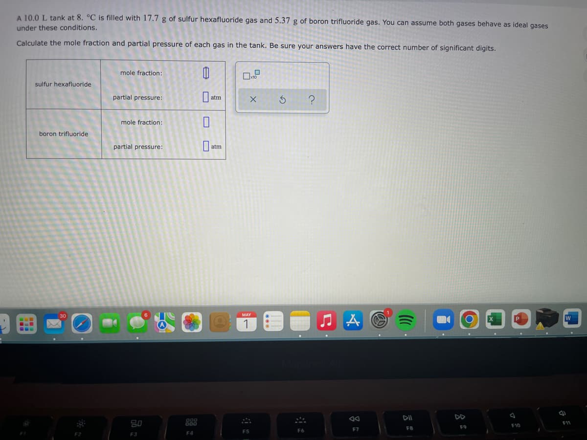 A 10.0 L tank at 8. °C is filled with 17.7 g of sulfur hexafluoride gas and 5.37 g of boron trifluoride gas. You can assume both gases behave as ideal gases
under these conditions.
Calculate the mole fraction and partial pressure of each gas in the tank. Be sure your answers have the correct number of significant digits.
mole fraction:
0
sulfur hexafluoride
partial pressure:
X
S
mole fraction:
boron trifluoride
partial pressure:
CLE
F2
80
F3
000
F4
atm
0
U
atm
MAY
1
F5
F6
C.
?
♫A
F7
DII
F8
F9
F10
(4)
W
F11