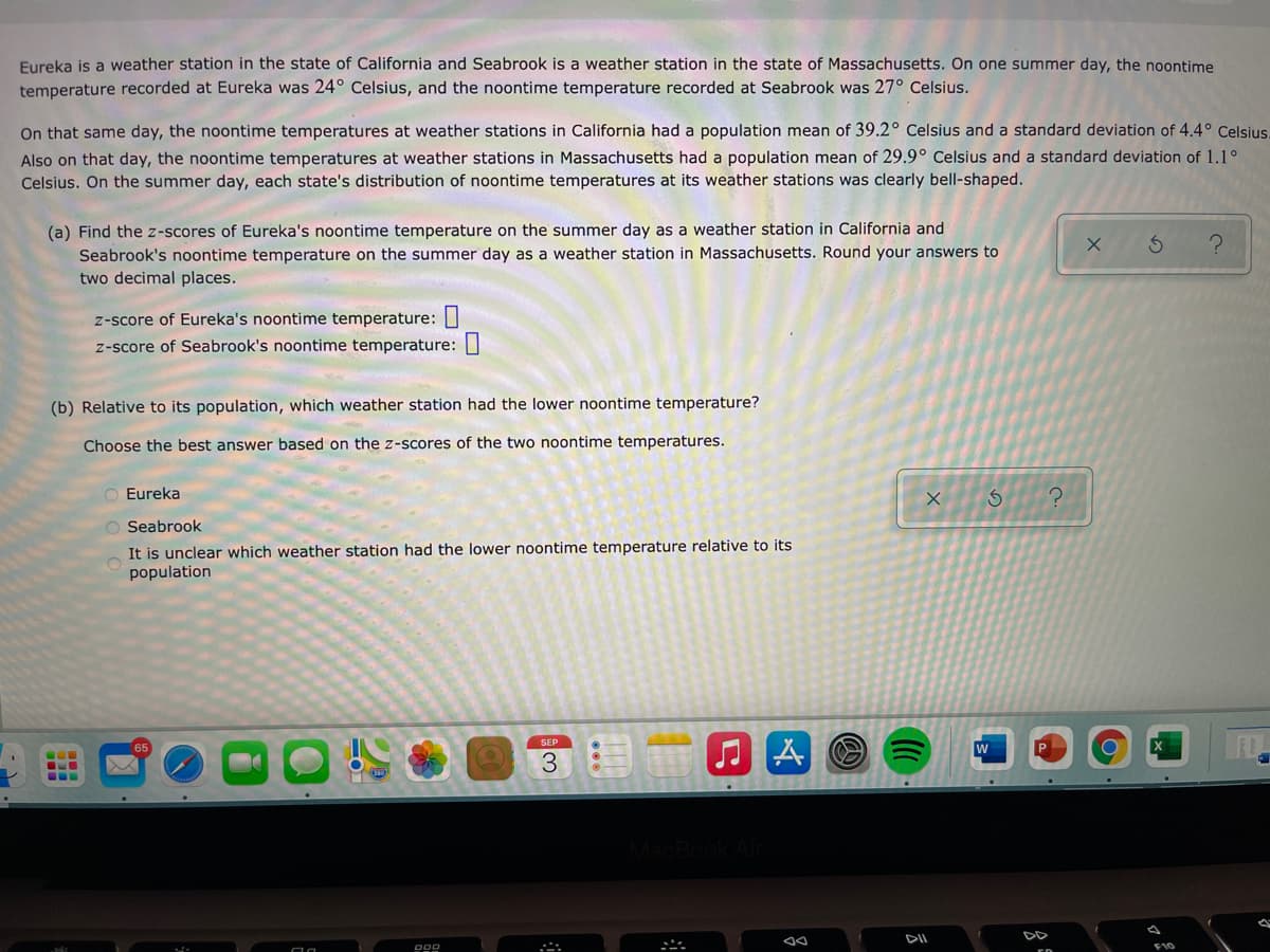 Eureka is a weather station in the state of California and Seabrook is a weather station in the state of Massachusetts. On one summer day, the noontime
temperature recorded at Eureka was 24° Celsius, and the noontime temperature recorded at Seabrook was 27° Celsius.
On that same day, the noontime temperatures at weather stations in California had a population mean of 39.2° Celsius and a standard deviation of 4.4° Celsius.
Also on that day, the noontime temperatures at weather stations in Massachusetts had a population mean of 29.9° Celsius and a standard deviation of 1.1°
Celsius. On the summer day, each state's distribution of noontime temperatures at its weather stations was clearly bell-shaped.
(a) Find the z-scores of Eureka's noontime temperature on the summer day as a weather station in California and
Seabrook's noontime temperature on the summer day as a weather station in Massachusetts. Round your answers to
two decimal places.
z-score of Eureka's noontime temperature: I
z-score of Seabrook's noontime temperature:|
(b) Relative to its population, which weather station had the lower noontime temperature?
Choose the best answer based on the z-scores of the two noontime temperatures.
Eureka
Seabrook
It is unclear which weather station had the lower noontime temperature relative to its
population
SEP
3.
DD
