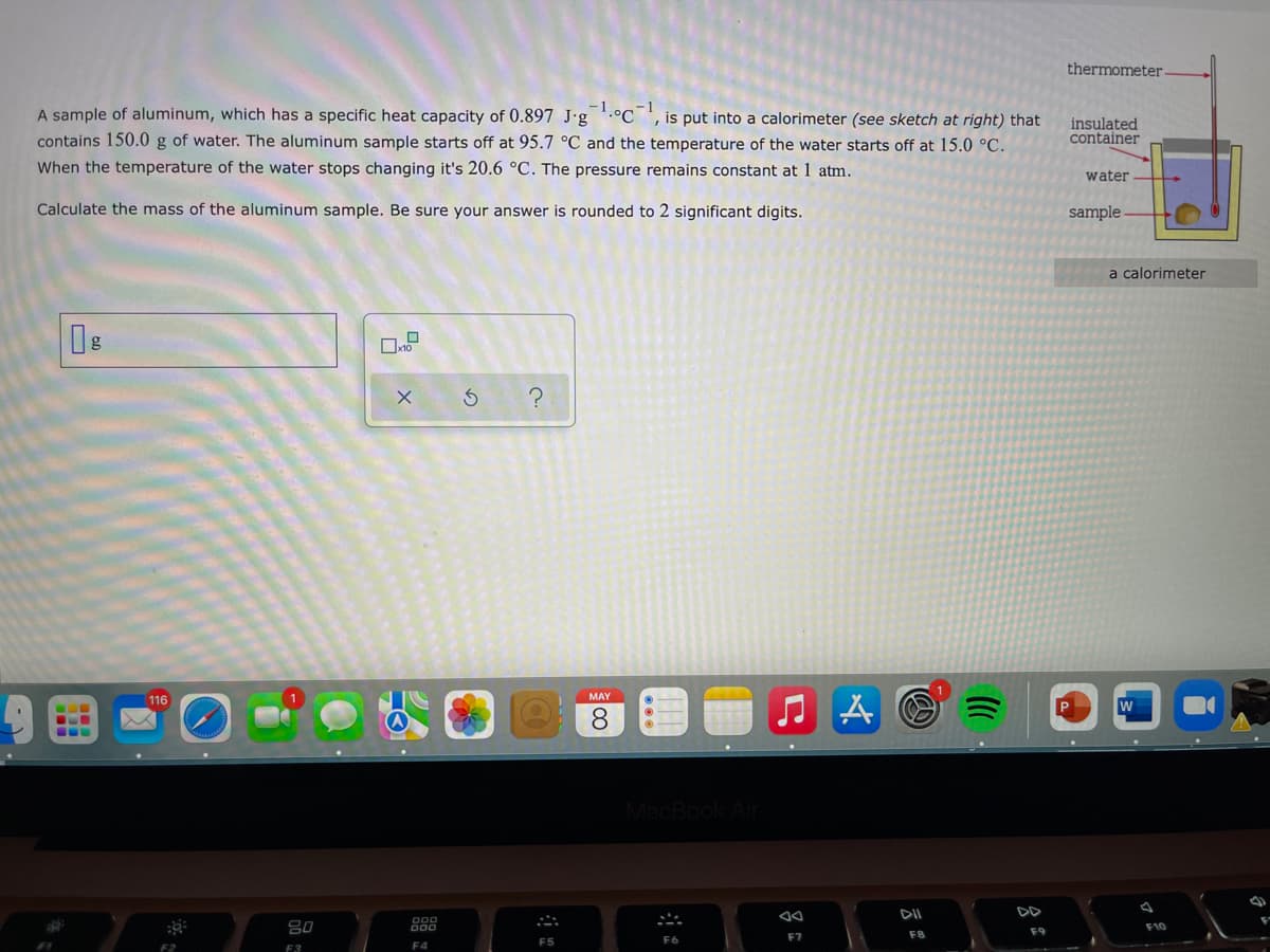 thermometer
A sample of aluminum, which has a specific heat capacity of 0.897 J-g .°C ', is put into a calorimeter (see sketch at right) that
insulated
container
contains 150.0 g of water. The aluminum sample starts off at 95.7 °C and the temperature of the water starts off at 15.0 °C.
When the temperature of the water stops changing it's 20.6 °C. The pressure remains constant at 1 atm.
water
Calculate the mass of the aluminum sample. Be sure your answer is rounded to 2 significant digits.
sample
a calorimeter
116
MAY
8.
MacBook Air
DII
DD
80
F10
F8
F9
F6
F7
F5
F2
F3
F4
