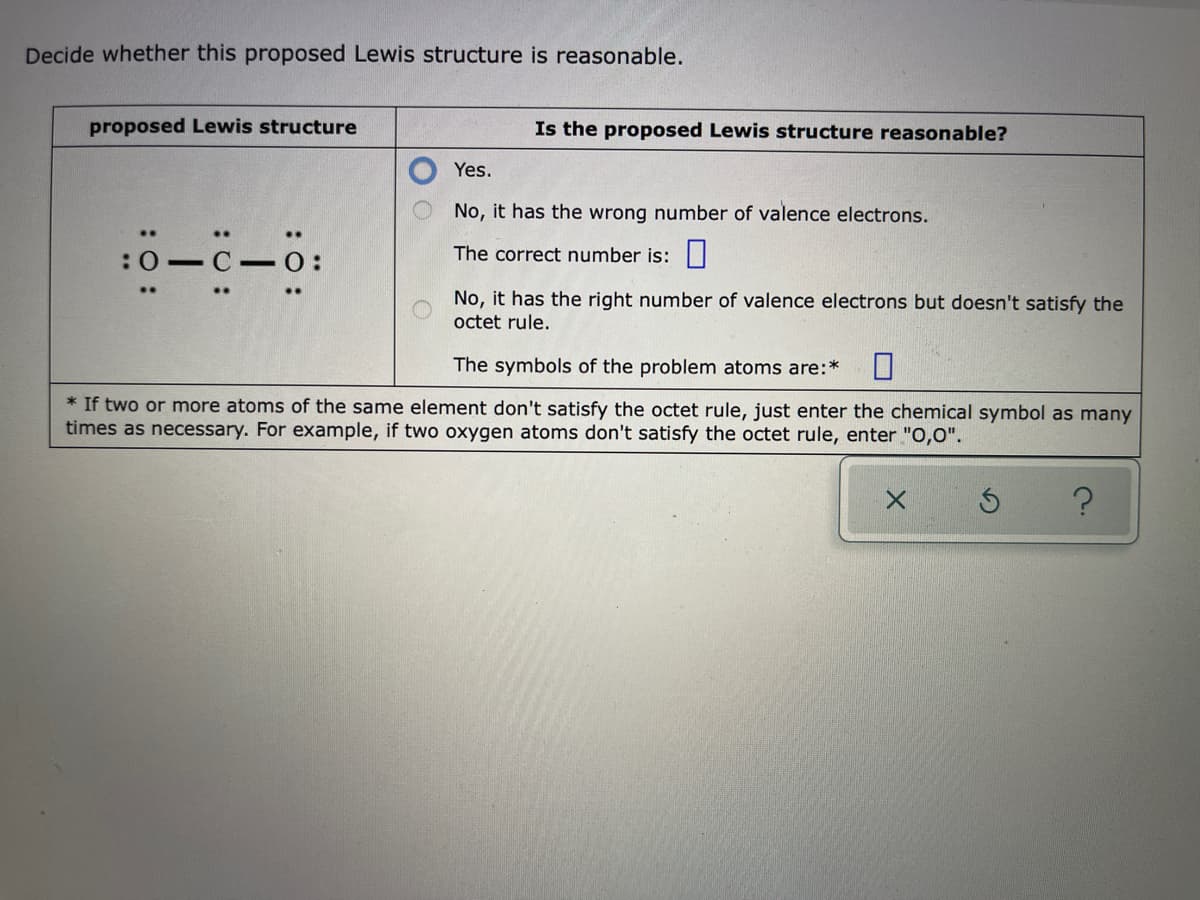 Decide whether this proposed Lewis structure is reasonable.
proposed Lewis structure
Is the proposed Lewis structure reasonable?
Yes.
No, it has the wrong number of valence electrons.
..
:0 C 0:
The correct number is:|
No, it has the right number of valence electrons but doesn't satisfy the
octet rule.
The symbols of the problem atoms are:*
* If two or more atoms of the same element don't satisfy the octet rule, just enter the chemical symbol as many
times as necessary. For example, if two oxygen atoms don't satisfy the octet rule, enter "O,0".
