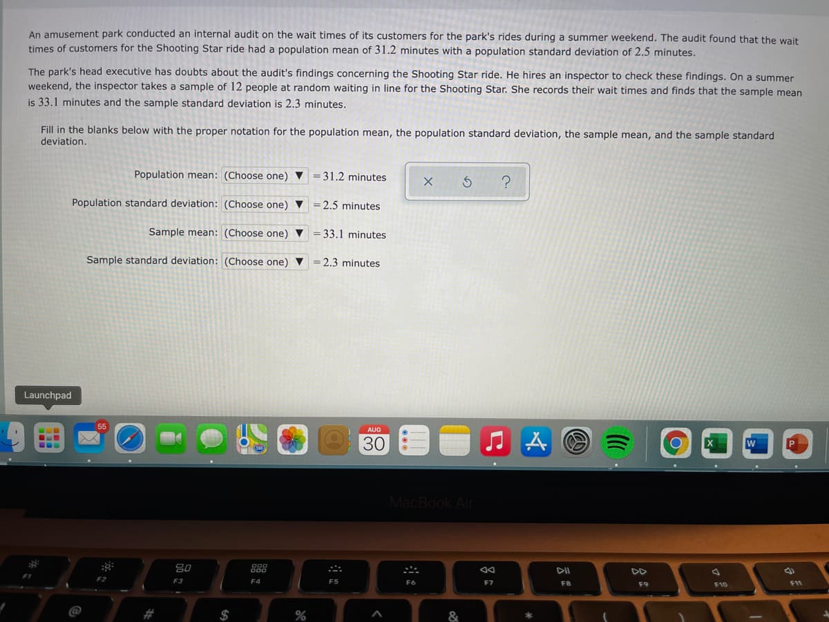 An amusement park conducted an internal audit on the wait times of its customers for the park's rides during a summer weekend. The audit found that the wait
times of customers for the Shooting Star ride had a population mean of 31.2 minutes with a population standard deviation of 2.5 minutes.
The park's head executive has doubts about the audit's findings concerning the Shooting Star ride. He hires an inspector to check these findings. On a summer
weekend, the inspector takes a sample of 12 people at random waiting in line for the Shooting Star. She records their wait times and finds that the sample mean
is 33.1 minutes and the sample standard deviation is 2.3 minutes.
Fill in the blanks below with the proper notation for the population mean, the population standard deviation, the sample mean, and the sample standard
deviation.
Population mean: (Choose one) V = 31.2 minutes
Population standard deviation: (Choose one) ▼ =2.5 minutes
Sample mean: (Choose one) V
= 33.1 minutes
Sample standard deviation: (Choose one) ▼ =2.3 minutes
Launchpad
AUG
30
MacBook Air
吕0
888
DD
F2
F3
F4
F5
F6
F7
F8
F9
F10
F11
@
%23
$
