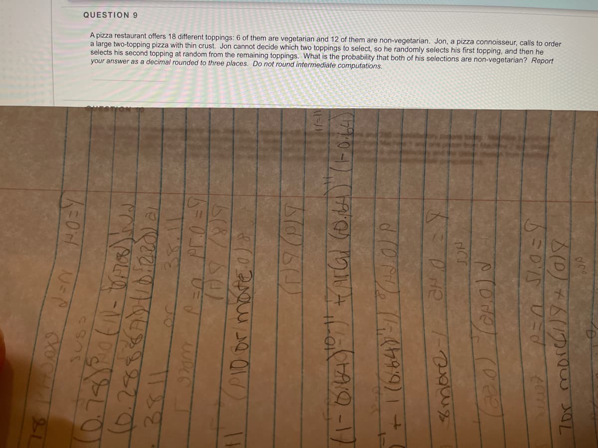 QUESTION9
A pizza restaurant offers 18 different toppings: 6 of them are vegetarian and 12 of them are non-vegetarian. Jon, a pizza connoisseur, calls to order
large two-topping pizza with thin crust. Jon cannot decide which two toppings to select, so he randomly selects his first topping, and then he
selects his second topping at random from the remaining toppings. What is the probability that both of his selections are non-vegetarian? Report
your answer as a decimal rounded to three places. Do not round intermediate computations.
8more/
