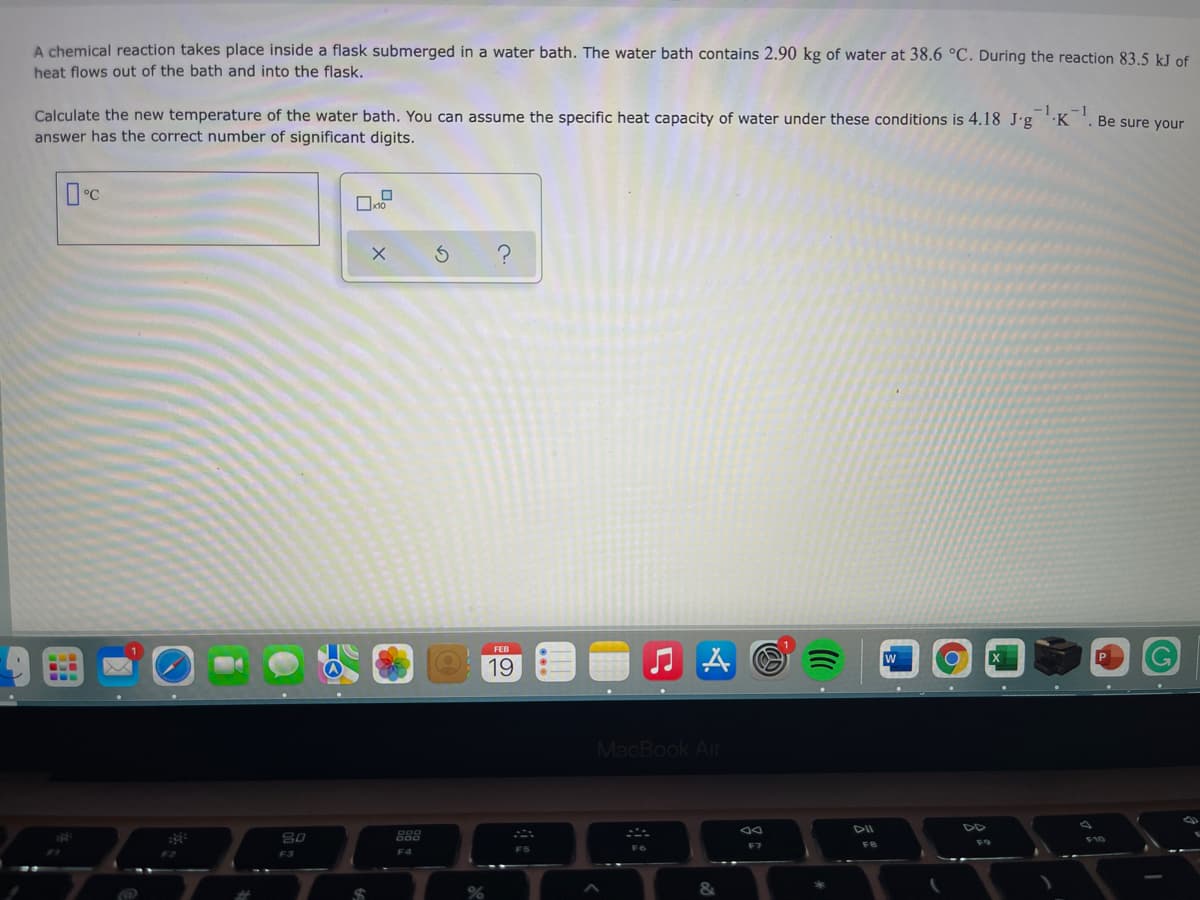 A chemical reaction takes place inside a flask submerged in a water bath. The water bath contains 2.90 kg of water at 38.6 °C. During the reaction 83.5 kJ of
heat flows out of the bath and into the flask.
Calculate the new temperature of the water bath. You can assume the specific heat capacity of water under these conditions is 4.18 J•g
-1
K
1
Be sure your
answer has the correct number of significant digits.
FEB
W
P
19
MacBook Air
888
F9
F7
FS
F3
F4
