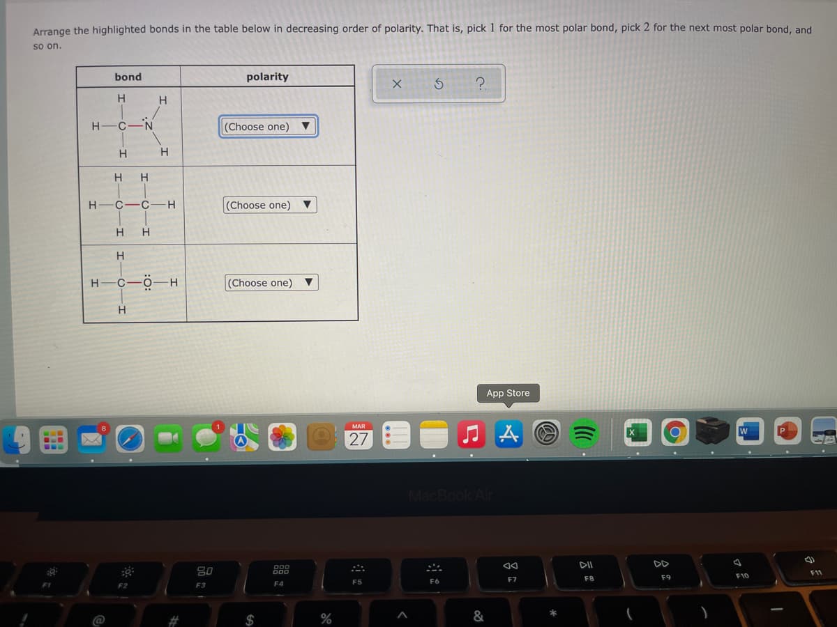 Arrange the highlighted bonds in the table below in decreasing order of polarity. That is, pick 1 for the most polar bond, pick 2 for the next most polar bond, and
so on.
bond
polarity
H
H
H-C-N
(Choose one) ▼
H
H
H
H-C-C-H
(Choose one) ▼
H
H
H C-ö-H
—ӧ — н
(Choose one) ▼
App Store
MAR
W
27
MacBook Air
DD
80
000
F11
F9
F10
F7
F8
F4
F5
F6
F2
F3
2$
