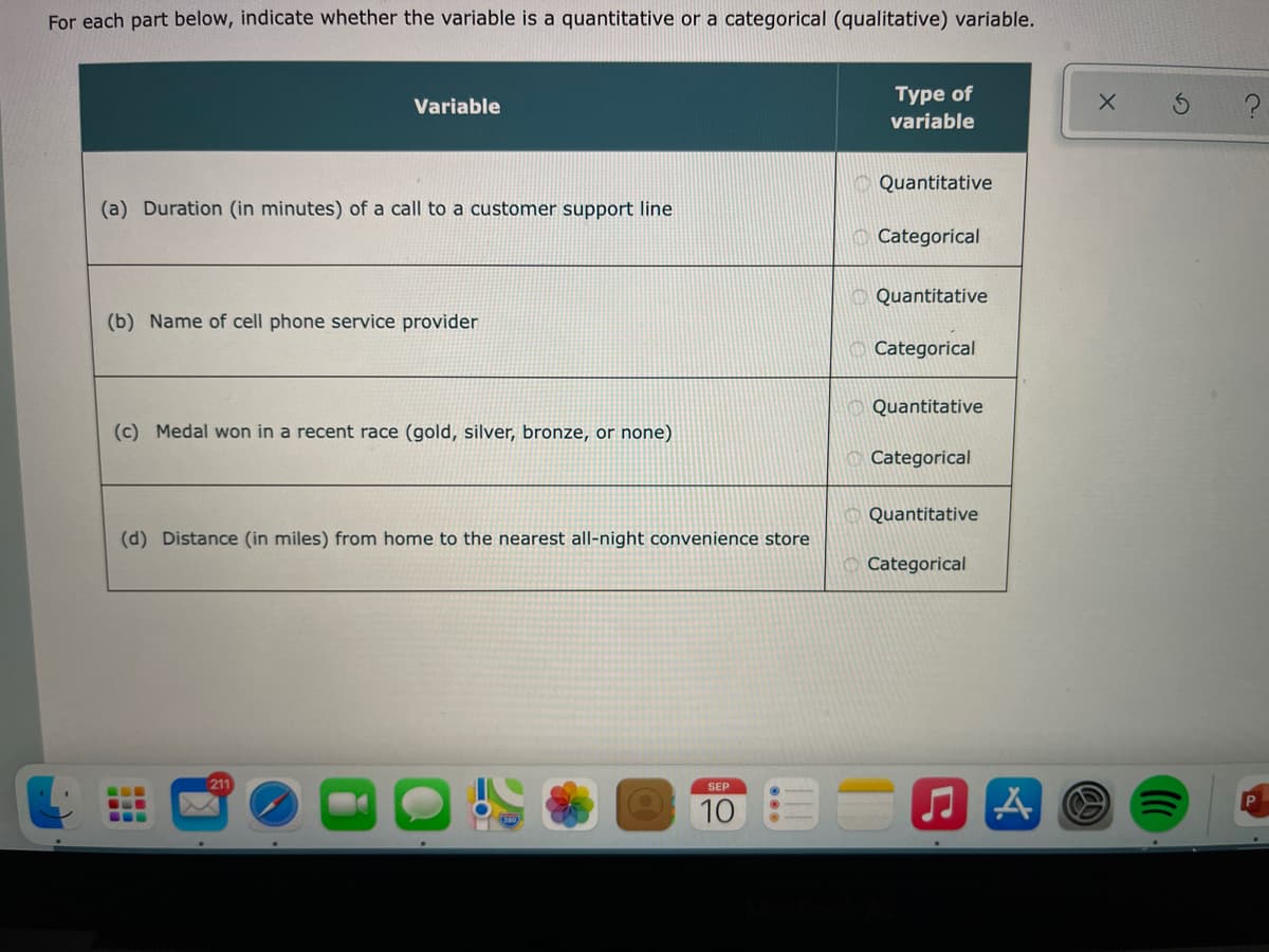 For each part below, indicate whether the variable is a quantitative or a categorical (qualitative) variable.
Туре of
variable
Variable
Quantitative
(a) Duration (in minutes) of a call to a customer support line
Categorical
Quantitative
(b) Name of cell phone service provider
O Categorical
Quantitative
(c) Medal won in a recent race (gold, silver, bronze, or none)
Categorical
Quantitative
(d) Distance (in miles) from home to the nearest all-night convenience store
Categorical
211
SEP
10
