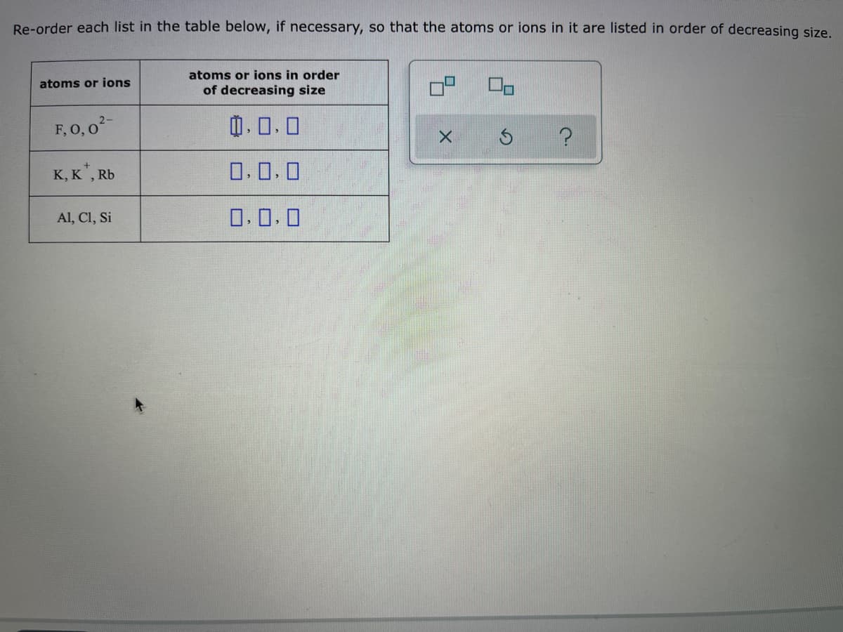 Re-order each list in the table below, if necessary, so that the atoms or ions in it are listed in order of decreasing size.
atoms or ions in order
of decreasing size
atoms or ions
F, 0, 0-
0.0.0
K, K", Rb
0.0.0
Al, Cl, Si
0.0.0
