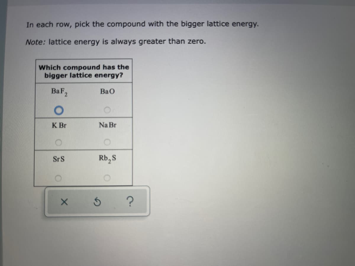 In each row, pick the compound with the bigger lattice energy.
Note: lattice energy is always greater than zero.
Which compound has the
bigger lattice energy?
BaF2
BaO
K Br
Na Br
SrS
Rb, S
?
