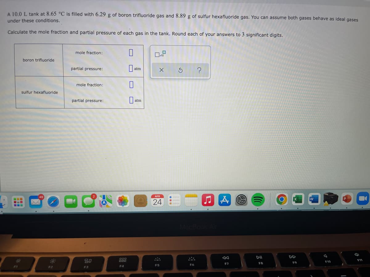 A 10.0 L tank at 8.65 °C is filled with 6.29 g of boron trifluoride gas and 8.89 g of sulfur hexafluoride gas. You can assume both gases behave as ideal gases
under these conditions.
Calculate the mole fraction and partial pressure of each gas in the tank. Round each of your answers to 3 significant digits.
mole fraction:
boron trifluoride
partial pressure:
atm
mole fraction:
sulfur hexafluoride
partial pressure:
atm
24
Mac
DD
80
F10
11
F7
F8
F9
F4
F5
F2
F3
