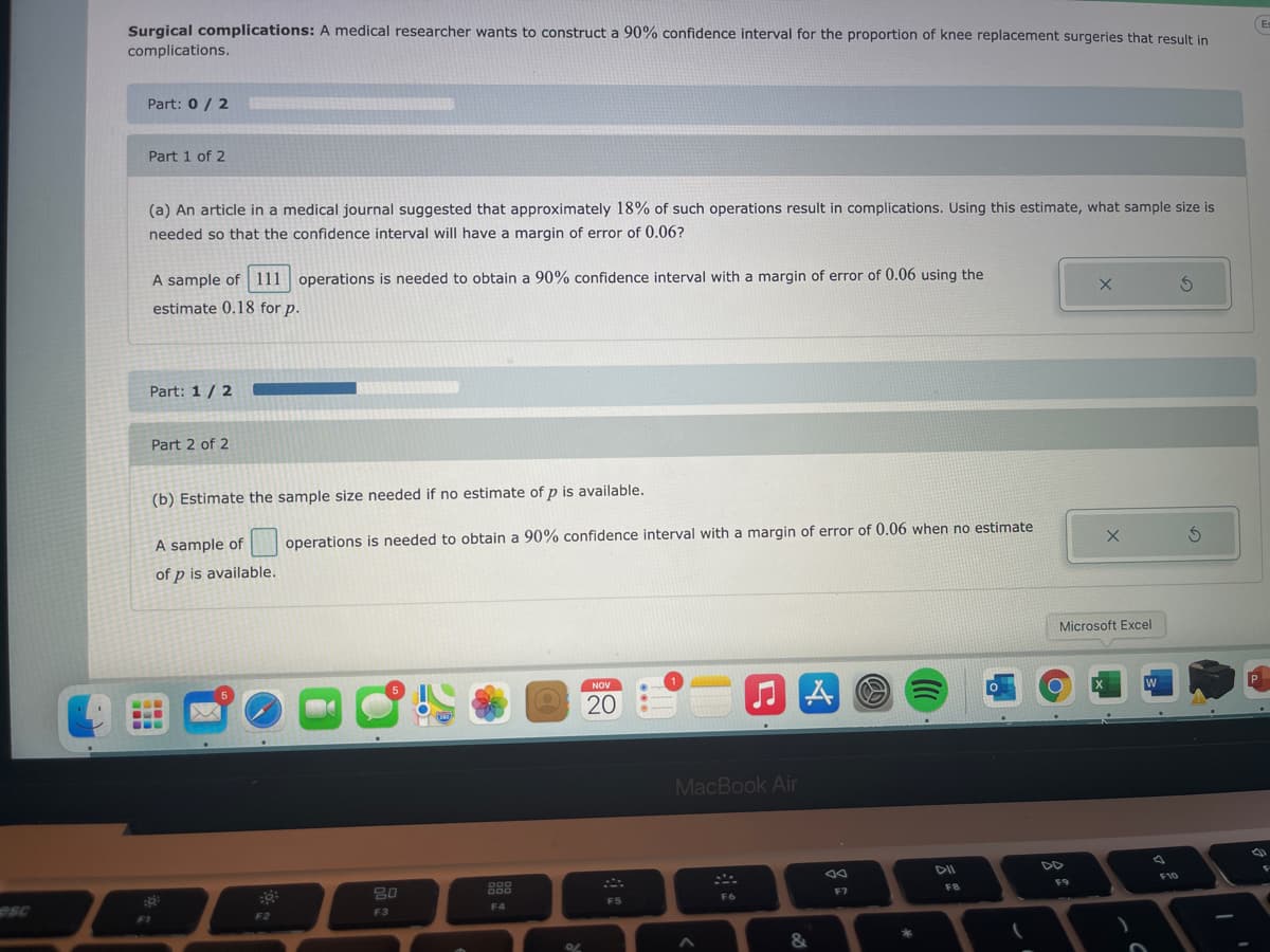 Surgical complications: A medical researcher wants to construct a 90% confidence interval for the proportion of knee replacement surgeries that result in
complications.
En
Part: 0 / 2
Part 1 of 2
(a) An article in a medical journal suggested that approximately 18% of such operations result in complications. Using this estimate, what sample size is
needed so that the confidence interval will have a margin of error of 0.06?
A sample of 111 operations is needed to obtain a 90% confidence interval with a margin of error of 0.06 using the
estimate 0.18 for p.
Part: 1/ 2
Part 2 of 2
(b) Estimate the sample size needed if no estimate of p is available.
A sample of
operations is needed to obtain a 90% confidence interval with a margin of error of 0.06 when no estimate
of p is available.
Microsoft Excel
NOV
20
MacBook Air
DD
80
888
F10
FB
F9
F5
F6
F7
F4
F3
