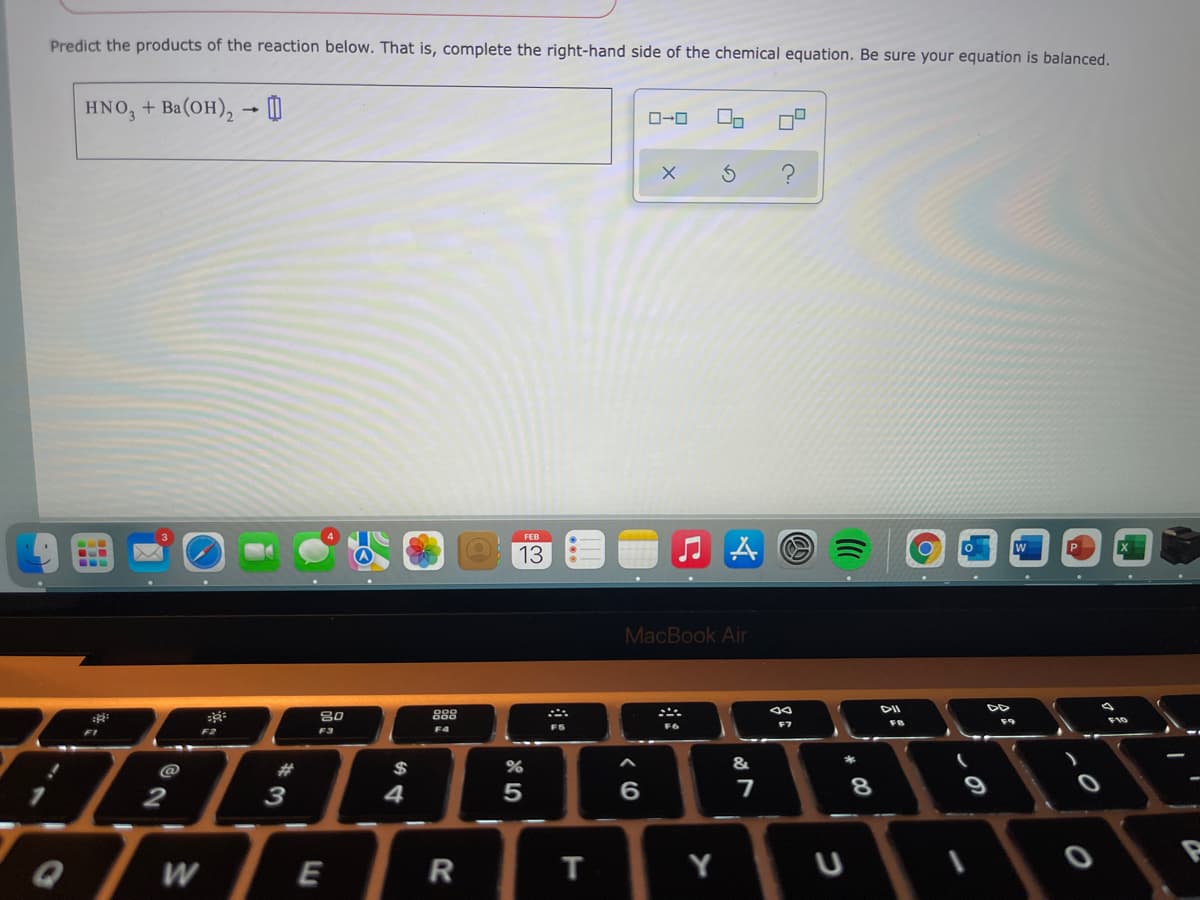 Predict the products of the reaction below. That is, complete the right-hand side of the chemical equation. Be sure your equation is balanced.
HNO, + Ba(OH), → O
O-0
FEB
O 13
MacBook Air
DII
888
80
F3
F10
F4
FS
F2
@
23
$
&
8
9
3
W
E
T
Y
