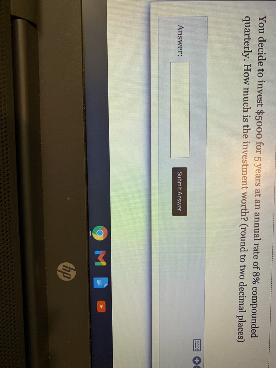 You decide to invest $5000 for 5 years at an annual rate of 8% compounded
quarterly. How much is the investment worth? (round to two decimal places)
Submit Answer
Answer:
9M
hp
