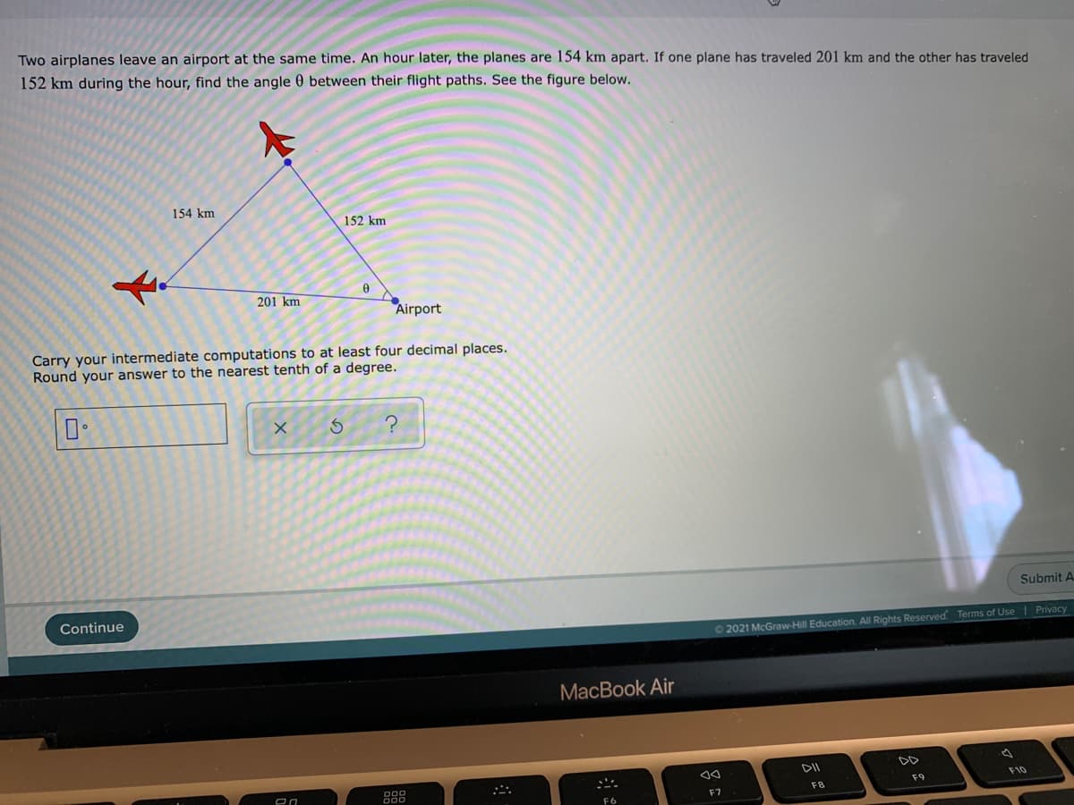 Two airplanes leave an airport at the same time. An hour later, the planes are 154 km apart. If one plane has traveled 201 km and the other has traveled
152 km during the hour, find the angle 0 between their flight paths. See the figure below.
154 km
152 km
201 km
Airport
Carry your intermediate computations to at least four decimal places.
Round your answer to the nearest tenth of a degree.
Submit A.
Continue
O2021 McGraw-Hill Education. All Rights Reserved Terms of Use| Privacy
МacBook Air
DD
888
F10
F9
F7
F8
F6
