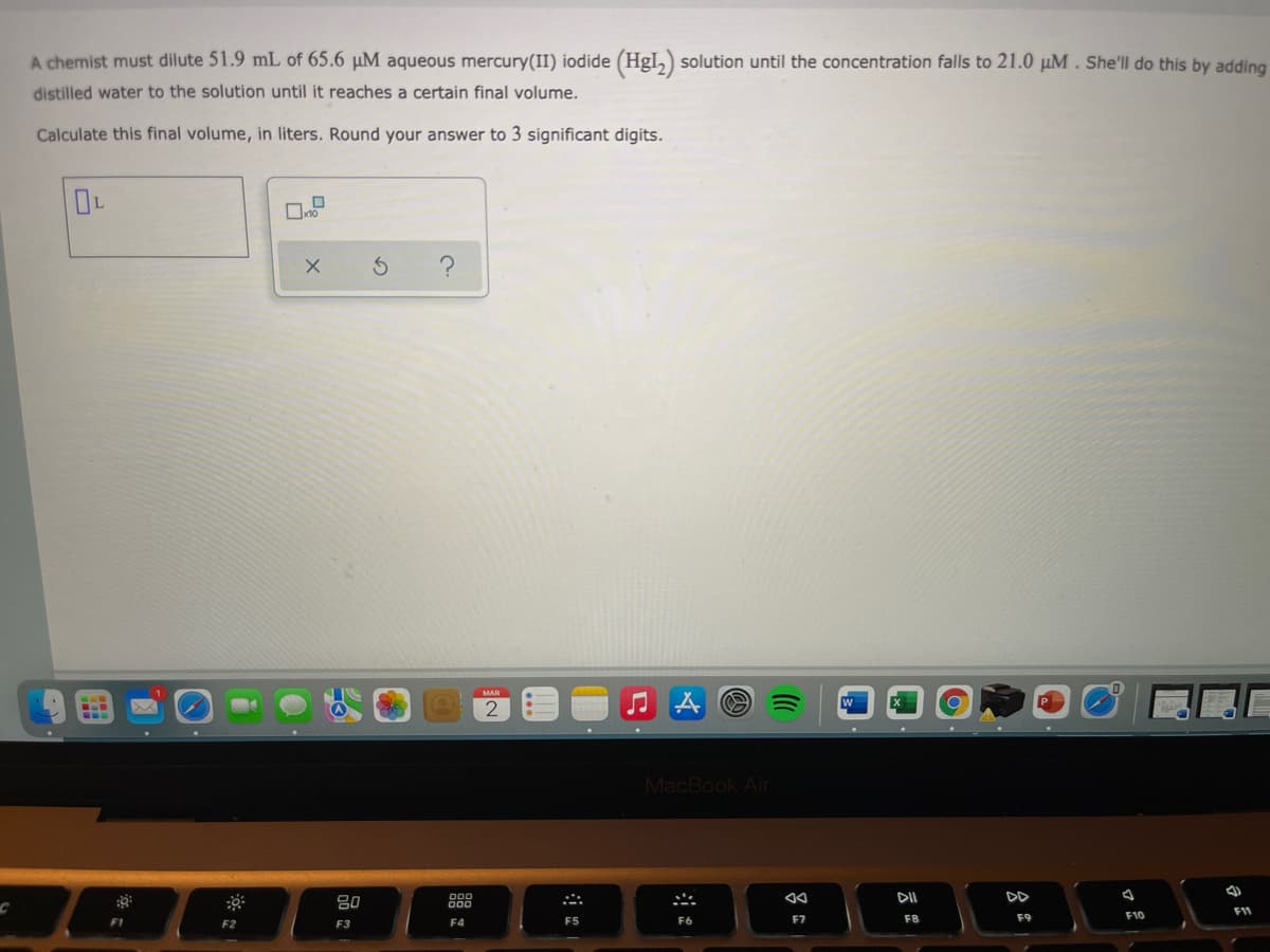 A chemist must dilute 51.9 mL of 65.6 µM aqueous mercury(II) iodide (HgI,) solution until the concentration falls to 21.0 µM. She'll do this by adding
distilled water to the solution until it reaches a certain final volume.
Calculate this final volume, in liters. Round your answer to 3 significant digits.
MAR
W
MacBook Air
80
888
DII
DD
F1
F5
F6
F7
F8
F9
F10
F1
F2
F3
F4
