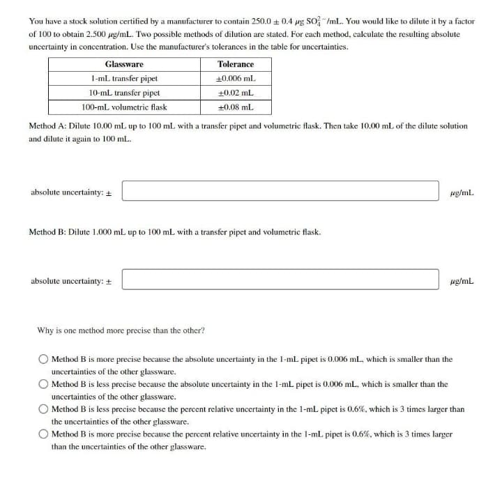 You have a stock solution certified by a manufacturer to contain 250.0 + 0.4 pg SO -/mlL. You would like to dilute it by a factor
of 100 to obtain 2.500 ug/mL. Two possible methods of dilution are stated. For each method, calculate the resulting absolute
uncertainty in concentration. Use the manufacturer's tolerances in the table for uncertainties.
Glassware
Tolerance
I-ml. transfer pipet
+0.006 ml.
10-mL transfer pipet
+0.02 ml
100-mL volumetric flask
+0.08 mL
Method A: Dilute 10.00 mL up to 100 mL with a transfer pipet and volumetric flask. Then take 10.00 mL of the dilute solution
and dilute it again to 100 mL.
absolute uncertainty: +
ug/ml.
Method B: Dilute 1.000 mL up to 100 mL with a transfer pipet and volumetric flask.
absolute uncertainty: +
ug/mL
Why is one method more precise than the other?
Method B is more precise because the absolute uncertainty in the l-ml pipet is 0.006 mL, which is smaller than the
uncertainties of the other glassware.
Method B is less precise because the absolute uncertainty in the 1-mL pipet is 0.006 ml., which is smaller than the
uncertainties of the other glassware.
Method B is less precise because the percent relative uncertainty in the 1-mL pipet is 0.6%, which is 3 times larger than
the uncertaintics of the other glassware.
O Method B is more precise because the percent relative uncertainty in the 1-mL pipet is 0.6%, which is 3 times larger
than the uncertainties of the other glassware.
