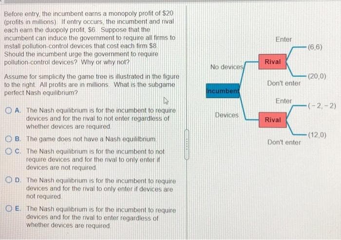 Before entry, the incumbent earns a monopoly profit of $20
(profits in millions). If entry occurs, the incumbent and rival
each earn the duopoly profit, $6. Suppose that the
incumbent can induce the government to require all firms to
install pollution-control devices that cost each firm $8
Should the incumbent urge the government to require
pollution-control devices? Why or why not?
Enter
(6,6)
Rival
No devices
Assume for simplicity the game tree is illustrated in the figure
to the right. All profits are in millions. What is the subgame
perfect Nash equilibrium?
(20,0)
Don't enter
Incumbent
Enter
-(-2,– 2)
O A. The Nash equilibrium is for the incumbent to require
devices and for the rival to not enter regardless of
whether devices are required.
Devices
Rival
(12,0)
B. The game does not have a Nash equilibrium
Don't enter
OC. The Nash equilibrium is for the incumbent to not
require devices and for the rival to only enter if
devices are not required.
OD. The Nash equilibrium is for the incumbent to require
devices and for the rival to only enter if devices are
not required
O E. The Nash equilibrium is for the incumbent to require
devices and for the rival to enter regardless of
whether devices are required
